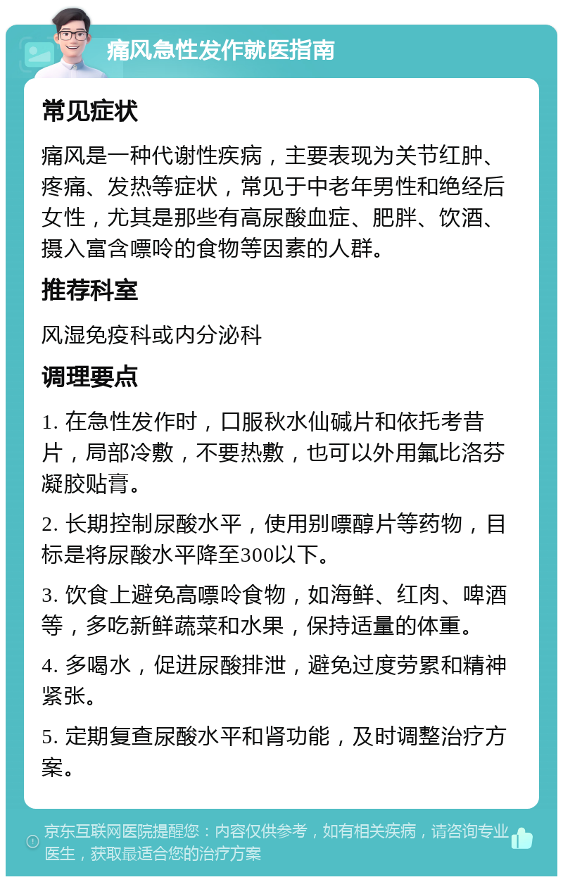 痛风急性发作就医指南 常见症状 痛风是一种代谢性疾病，主要表现为关节红肿、疼痛、发热等症状，常见于中老年男性和绝经后女性，尤其是那些有高尿酸血症、肥胖、饮酒、摄入富含嘌呤的食物等因素的人群。 推荐科室 风湿免疫科或内分泌科 调理要点 1. 在急性发作时，口服秋水仙碱片和依托考昔片，局部冷敷，不要热敷，也可以外用氟比洛芬凝胶贴膏。 2. 长期控制尿酸水平，使用别嘌醇片等药物，目标是将尿酸水平降至300以下。 3. 饮食上避免高嘌呤食物，如海鲜、红肉、啤酒等，多吃新鲜蔬菜和水果，保持适量的体重。 4. 多喝水，促进尿酸排泄，避免过度劳累和精神紧张。 5. 定期复查尿酸水平和肾功能，及时调整治疗方案。