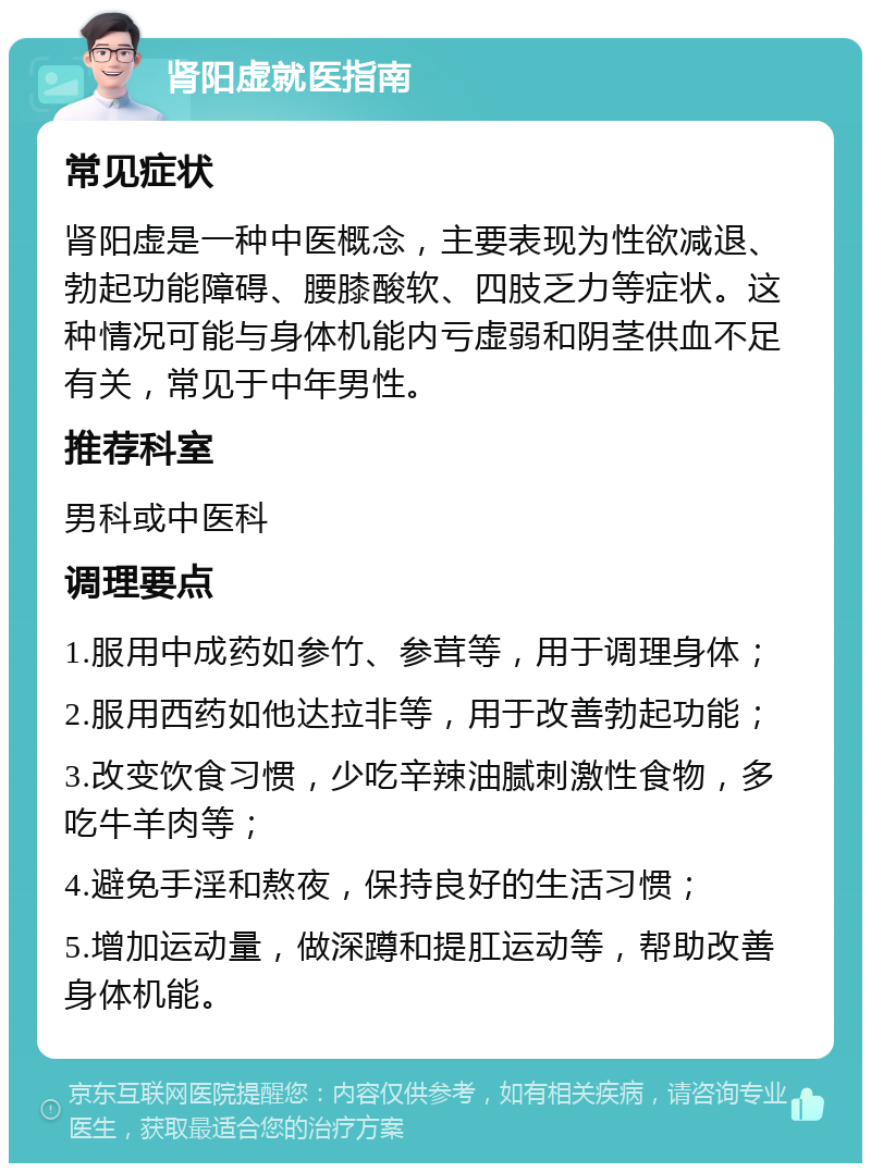 肾阳虚就医指南 常见症状 肾阳虚是一种中医概念，主要表现为性欲减退、勃起功能障碍、腰膝酸软、四肢乏力等症状。这种情况可能与身体机能内亏虚弱和阴茎供血不足有关，常见于中年男性。 推荐科室 男科或中医科 调理要点 1.服用中成药如参竹、参茸等，用于调理身体； 2.服用西药如他达拉非等，用于改善勃起功能； 3.改变饮食习惯，少吃辛辣油腻刺激性食物，多吃牛羊肉等； 4.避免手淫和熬夜，保持良好的生活习惯； 5.增加运动量，做深蹲和提肛运动等，帮助改善身体机能。