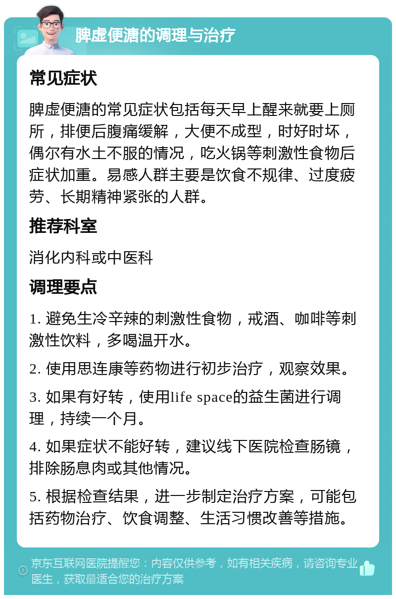 脾虚便溏的调理与治疗 常见症状 脾虚便溏的常见症状包括每天早上醒来就要上厕所，排便后腹痛缓解，大便不成型，时好时坏，偶尔有水土不服的情况，吃火锅等刺激性食物后症状加重。易感人群主要是饮食不规律、过度疲劳、长期精神紧张的人群。 推荐科室 消化内科或中医科 调理要点 1. 避免生冷辛辣的刺激性食物，戒酒、咖啡等刺激性饮料，多喝温开水。 2. 使用思连康等药物进行初步治疗，观察效果。 3. 如果有好转，使用life space的益生菌进行调理，持续一个月。 4. 如果症状不能好转，建议线下医院检查肠镜，排除肠息肉或其他情况。 5. 根据检查结果，进一步制定治疗方案，可能包括药物治疗、饮食调整、生活习惯改善等措施。