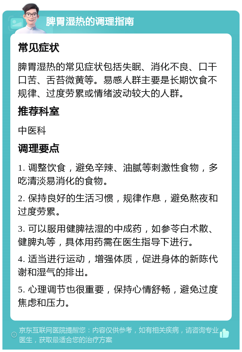 脾胃湿热的调理指南 常见症状 脾胃湿热的常见症状包括失眠、消化不良、口干口苦、舌苔微黄等。易感人群主要是长期饮食不规律、过度劳累或情绪波动较大的人群。 推荐科室 中医科 调理要点 1. 调整饮食，避免辛辣、油腻等刺激性食物，多吃清淡易消化的食物。 2. 保持良好的生活习惯，规律作息，避免熬夜和过度劳累。 3. 可以服用健脾祛湿的中成药，如参苓白术散、健脾丸等，具体用药需在医生指导下进行。 4. 适当进行运动，增强体质，促进身体的新陈代谢和湿气的排出。 5. 心理调节也很重要，保持心情舒畅，避免过度焦虑和压力。