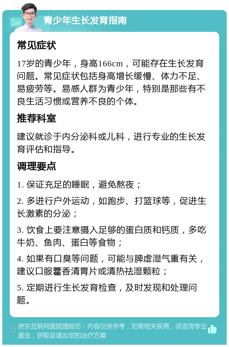 青少年生长发育指南 常见症状 17岁的青少年，身高166cm，可能存在生长发育问题。常见症状包括身高增长缓慢、体力不足、易疲劳等。易感人群为青少年，特别是那些有不良生活习惯或营养不良的个体。 推荐科室 建议就诊于内分泌科或儿科，进行专业的生长发育评估和指导。 调理要点 1. 保证充足的睡眠，避免熬夜； 2. 多进行户外运动，如跑步、打篮球等，促进生长激素的分泌； 3. 饮食上要注意摄入足够的蛋白质和钙质，多吃牛奶、鱼肉、蛋白等食物； 4. 如果有口臭等问题，可能与脾虚湿气重有关，建议口服藿香清胃片或清热祛湿颗粒； 5. 定期进行生长发育检查，及时发现和处理问题。