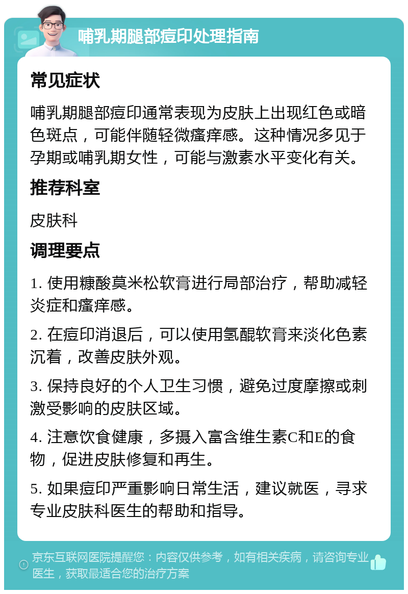 哺乳期腿部痘印处理指南 常见症状 哺乳期腿部痘印通常表现为皮肤上出现红色或暗色斑点，可能伴随轻微瘙痒感。这种情况多见于孕期或哺乳期女性，可能与激素水平变化有关。 推荐科室 皮肤科 调理要点 1. 使用糠酸莫米松软膏进行局部治疗，帮助减轻炎症和瘙痒感。 2. 在痘印消退后，可以使用氢醌软膏来淡化色素沉着，改善皮肤外观。 3. 保持良好的个人卫生习惯，避免过度摩擦或刺激受影响的皮肤区域。 4. 注意饮食健康，多摄入富含维生素C和E的食物，促进皮肤修复和再生。 5. 如果痘印严重影响日常生活，建议就医，寻求专业皮肤科医生的帮助和指导。