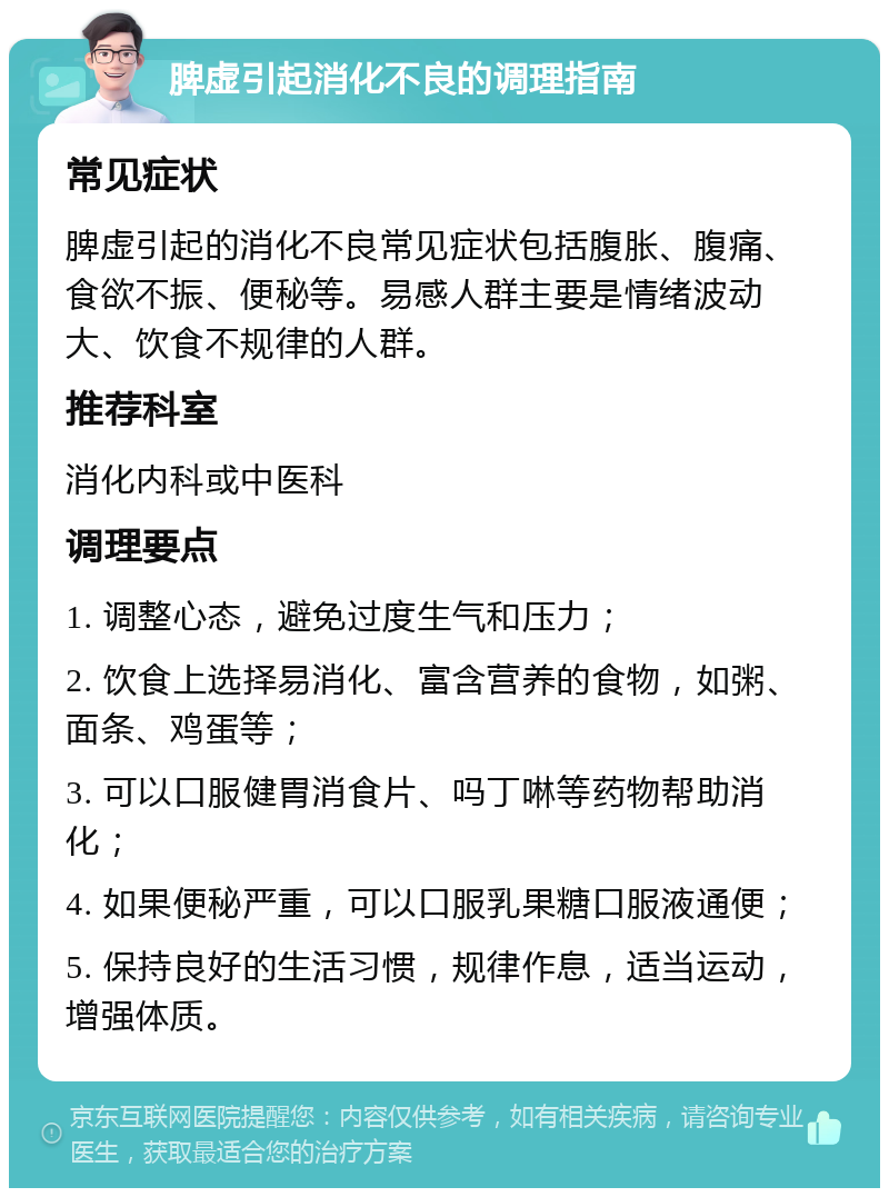 脾虚引起消化不良的调理指南 常见症状 脾虚引起的消化不良常见症状包括腹胀、腹痛、食欲不振、便秘等。易感人群主要是情绪波动大、饮食不规律的人群。 推荐科室 消化内科或中医科 调理要点 1. 调整心态，避免过度生气和压力； 2. 饮食上选择易消化、富含营养的食物，如粥、面条、鸡蛋等； 3. 可以口服健胃消食片、吗丁啉等药物帮助消化； 4. 如果便秘严重，可以口服乳果糖口服液通便； 5. 保持良好的生活习惯，规律作息，适当运动，增强体质。