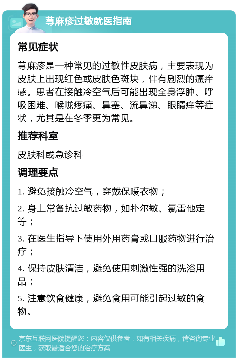 荨麻疹过敏就医指南 常见症状 荨麻疹是一种常见的过敏性皮肤病，主要表现为皮肤上出现红色或皮肤色斑块，伴有剧烈的瘙痒感。患者在接触冷空气后可能出现全身浮肿、呼吸困难、喉咙疼痛、鼻塞、流鼻涕、眼睛痒等症状，尤其是在冬季更为常见。 推荐科室 皮肤科或急诊科 调理要点 1. 避免接触冷空气，穿戴保暖衣物； 2. 身上常备抗过敏药物，如扑尔敏、氯雷他定等； 3. 在医生指导下使用外用药膏或口服药物进行治疗； 4. 保持皮肤清洁，避免使用刺激性强的洗浴用品； 5. 注意饮食健康，避免食用可能引起过敏的食物。