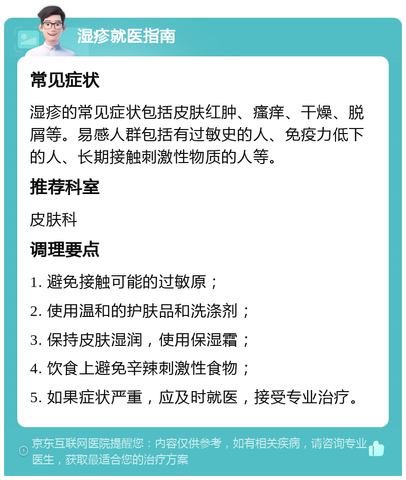 湿疹就医指南 常见症状 湿疹的常见症状包括皮肤红肿、瘙痒、干燥、脱屑等。易感人群包括有过敏史的人、免疫力低下的人、长期接触刺激性物质的人等。 推荐科室 皮肤科 调理要点 1. 避免接触可能的过敏原； 2. 使用温和的护肤品和洗涤剂； 3. 保持皮肤湿润，使用保湿霜； 4. 饮食上避免辛辣刺激性食物； 5. 如果症状严重，应及时就医，接受专业治疗。