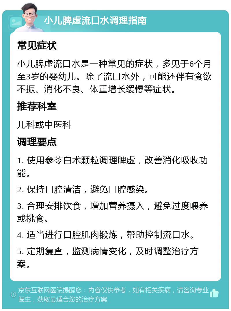 小儿脾虚流口水调理指南 常见症状 小儿脾虚流口水是一种常见的症状，多见于6个月至3岁的婴幼儿。除了流口水外，可能还伴有食欲不振、消化不良、体重增长缓慢等症状。 推荐科室 儿科或中医科 调理要点 1. 使用参苓白术颗粒调理脾虚，改善消化吸收功能。 2. 保持口腔清洁，避免口腔感染。 3. 合理安排饮食，增加营养摄入，避免过度喂养或挑食。 4. 适当进行口腔肌肉锻炼，帮助控制流口水。 5. 定期复查，监测病情变化，及时调整治疗方案。