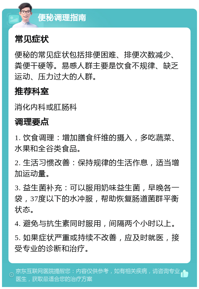 便秘调理指南 常见症状 便秘的常见症状包括排便困难、排便次数减少、粪便干硬等。易感人群主要是饮食不规律、缺乏运动、压力过大的人群。 推荐科室 消化内科或肛肠科 调理要点 1. 饮食调理：增加膳食纤维的摄入，多吃蔬菜、水果和全谷类食品。 2. 生活习惯改善：保持规律的生活作息，适当增加运动量。 3. 益生菌补充：可以服用奶味益生菌，早晚各一袋，37度以下的水冲服，帮助恢复肠道菌群平衡状态。 4. 避免与抗生素同时服用，间隔两个小时以上。 5. 如果症状严重或持续不改善，应及时就医，接受专业的诊断和治疗。