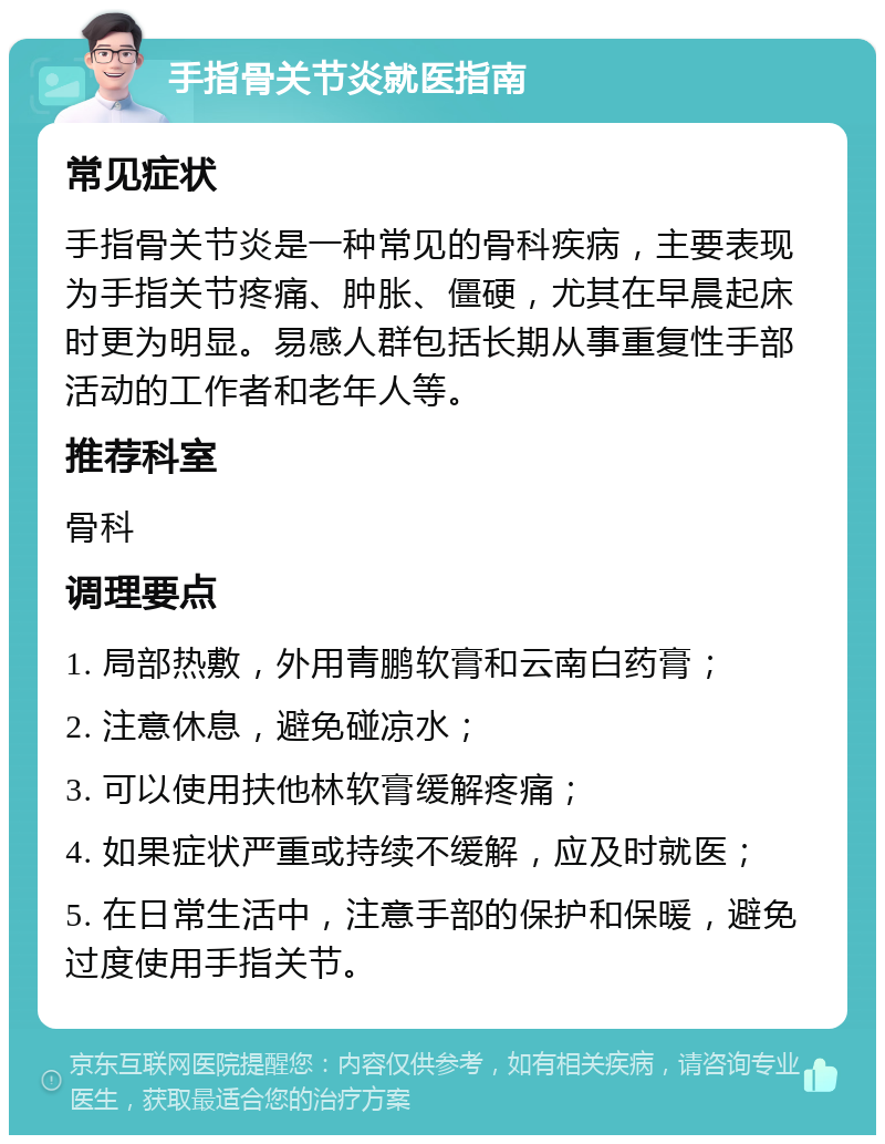 手指骨关节炎就医指南 常见症状 手指骨关节炎是一种常见的骨科疾病，主要表现为手指关节疼痛、肿胀、僵硬，尤其在早晨起床时更为明显。易感人群包括长期从事重复性手部活动的工作者和老年人等。 推荐科室 骨科 调理要点 1. 局部热敷，外用青鹏软膏和云南白药膏； 2. 注意休息，避免碰凉水； 3. 可以使用扶他林软膏缓解疼痛； 4. 如果症状严重或持续不缓解，应及时就医； 5. 在日常生活中，注意手部的保护和保暖，避免过度使用手指关节。