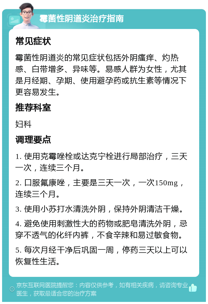 霉菌性阴道炎治疗指南 常见症状 霉菌性阴道炎的常见症状包括外阴瘙痒、灼热感、白带增多、异味等。易感人群为女性，尤其是月经期、孕期、使用避孕药或抗生素等情况下更容易发生。 推荐科室 妇科 调理要点 1. 使用克霉唑栓或达克宁栓进行局部治疗，三天一次，连续三个月。 2. 口服氟康唑，主要是三天一次，一次150mg，连续三个月。 3. 使用小苏打水清洗外阴，保持外阴清洁干燥。 4. 避免使用刺激性大的药物或肥皂清洗外阴，忌穿不透气的化纤内裤，不食辛辣和易过敏食物。 5. 每次月经干净后巩固一周，停药三天以上可以恢复性生活。