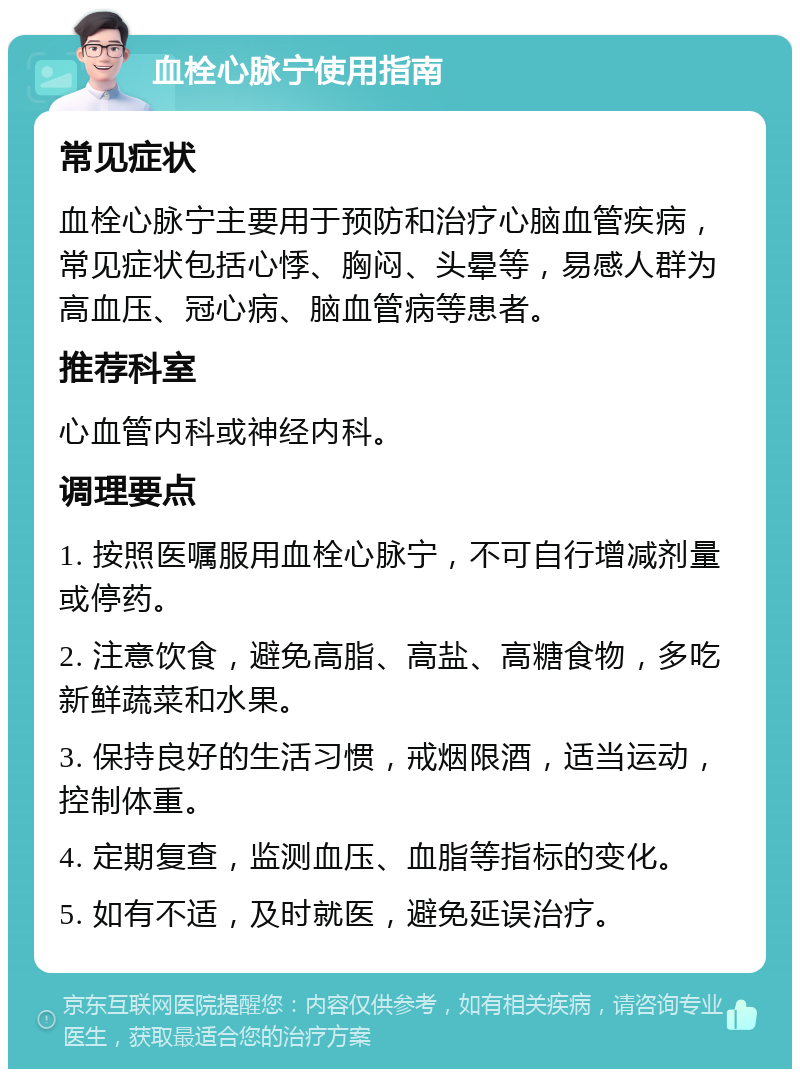 血栓心脉宁使用指南 常见症状 血栓心脉宁主要用于预防和治疗心脑血管疾病，常见症状包括心悸、胸闷、头晕等，易感人群为高血压、冠心病、脑血管病等患者。 推荐科室 心血管内科或神经内科。 调理要点 1. 按照医嘱服用血栓心脉宁，不可自行增减剂量或停药。 2. 注意饮食，避免高脂、高盐、高糖食物，多吃新鲜蔬菜和水果。 3. 保持良好的生活习惯，戒烟限酒，适当运动，控制体重。 4. 定期复查，监测血压、血脂等指标的变化。 5. 如有不适，及时就医，避免延误治疗。