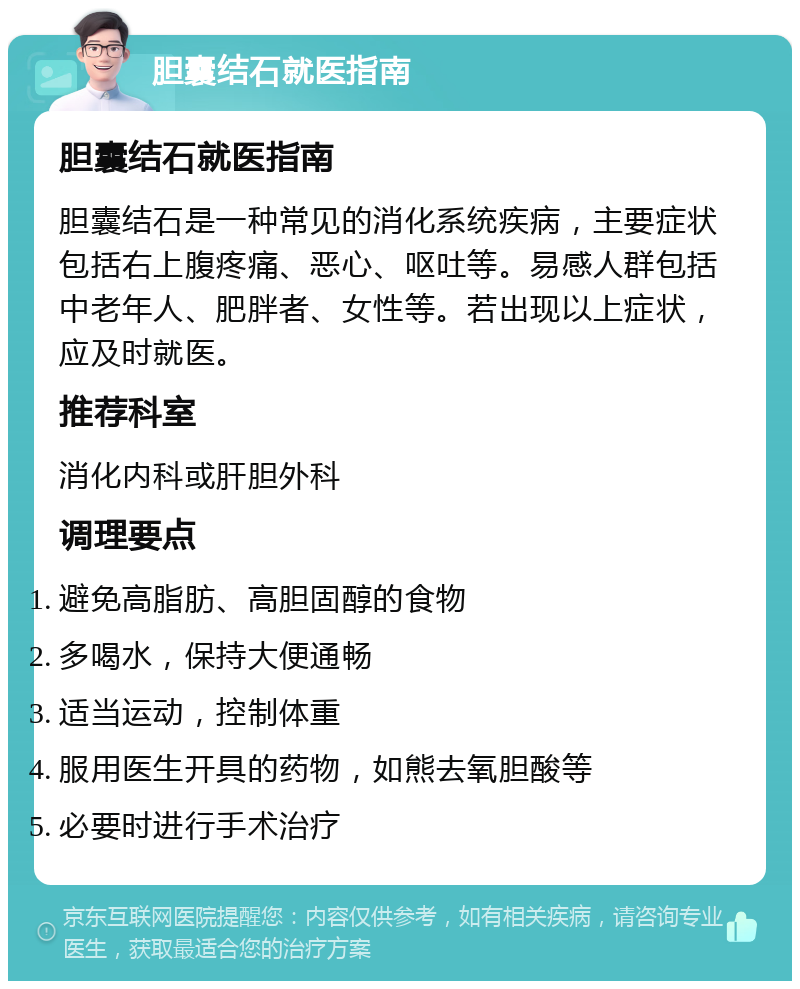 胆囊结石就医指南 胆囊结石就医指南 胆囊结石是一种常见的消化系统疾病，主要症状包括右上腹疼痛、恶心、呕吐等。易感人群包括中老年人、肥胖者、女性等。若出现以上症状，应及时就医。 推荐科室 消化内科或肝胆外科 调理要点 避免高脂肪、高胆固醇的食物 多喝水，保持大便通畅 适当运动，控制体重 服用医生开具的药物，如熊去氧胆酸等 必要时进行手术治疗