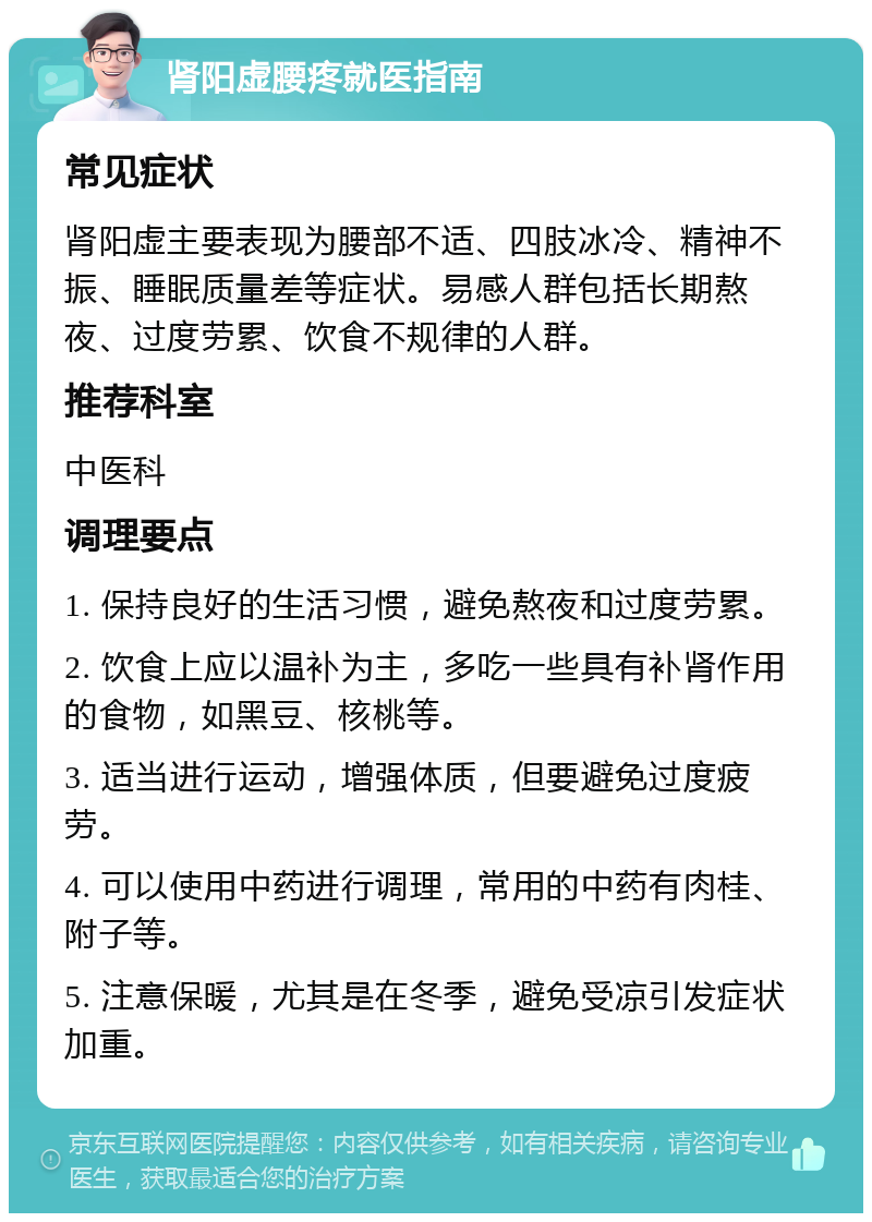 肾阳虚腰疼就医指南 常见症状 肾阳虚主要表现为腰部不适、四肢冰冷、精神不振、睡眠质量差等症状。易感人群包括长期熬夜、过度劳累、饮食不规律的人群。 推荐科室 中医科 调理要点 1. 保持良好的生活习惯，避免熬夜和过度劳累。 2. 饮食上应以温补为主，多吃一些具有补肾作用的食物，如黑豆、核桃等。 3. 适当进行运动，增强体质，但要避免过度疲劳。 4. 可以使用中药进行调理，常用的中药有肉桂、附子等。 5. 注意保暖，尤其是在冬季，避免受凉引发症状加重。