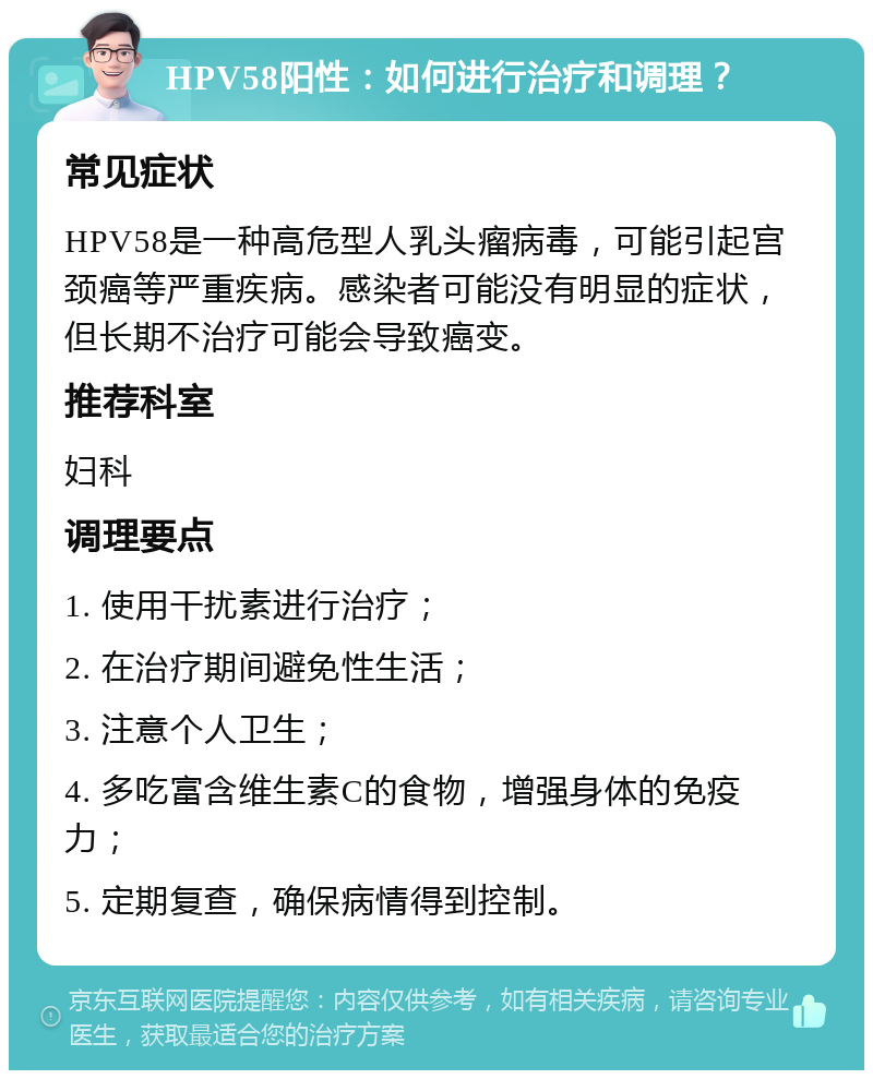 HPV58阳性：如何进行治疗和调理？ 常见症状 HPV58是一种高危型人乳头瘤病毒，可能引起宫颈癌等严重疾病。感染者可能没有明显的症状，但长期不治疗可能会导致癌变。 推荐科室 妇科 调理要点 1. 使用干扰素进行治疗； 2. 在治疗期间避免性生活； 3. 注意个人卫生； 4. 多吃富含维生素C的食物，增强身体的免疫力； 5. 定期复查，确保病情得到控制。