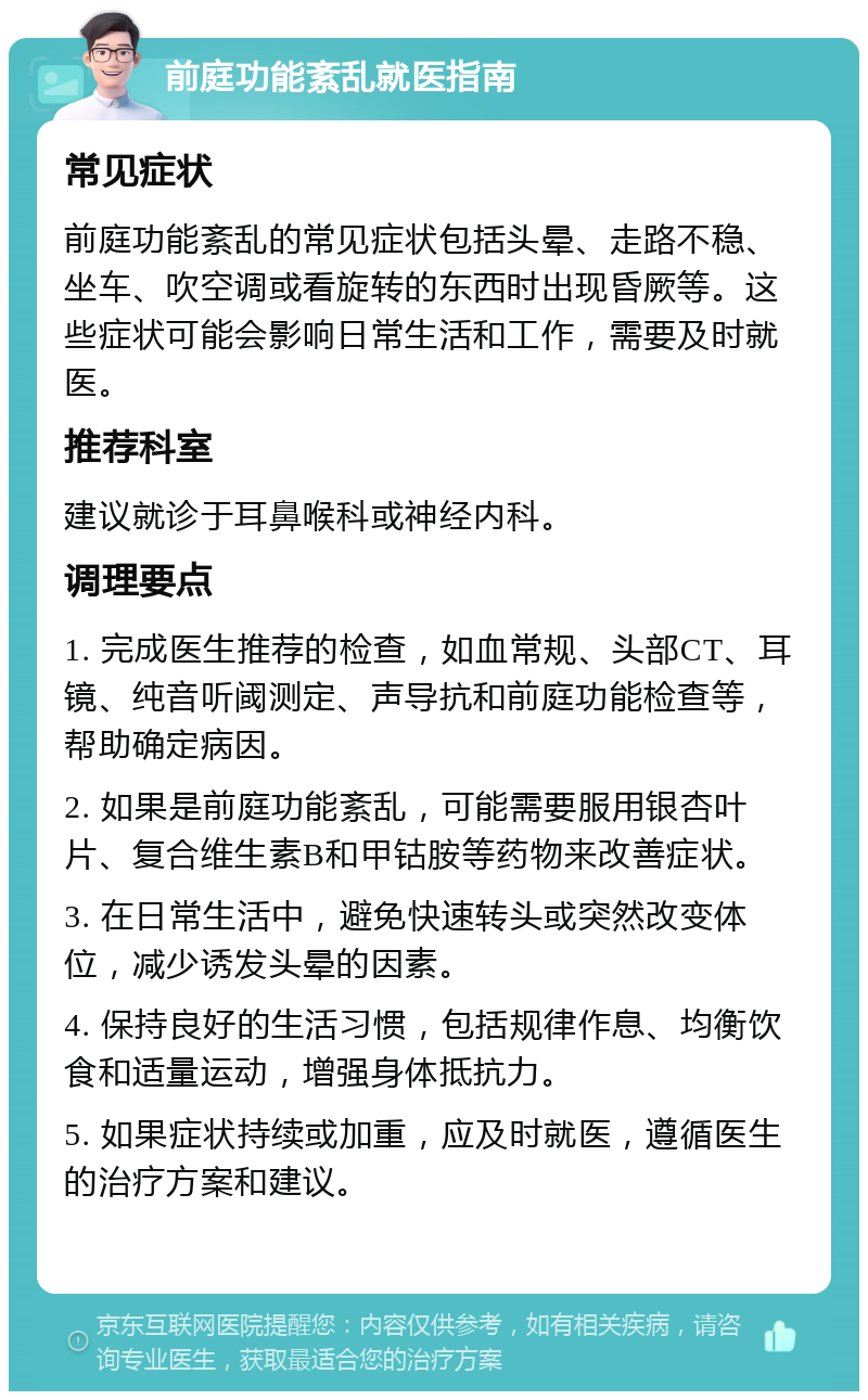 前庭功能紊乱就医指南 常见症状 前庭功能紊乱的常见症状包括头晕、走路不稳、坐车、吹空调或看旋转的东西时出现昏厥等。这些症状可能会影响日常生活和工作，需要及时就医。 推荐科室 建议就诊于耳鼻喉科或神经内科。 调理要点 1. 完成医生推荐的检查，如血常规、头部CT、耳镜、纯音听阈测定、声导抗和前庭功能检查等，帮助确定病因。 2. 如果是前庭功能紊乱，可能需要服用银杏叶片、复合维生素B和甲钴胺等药物来改善症状。 3. 在日常生活中，避免快速转头或突然改变体位，减少诱发头晕的因素。 4. 保持良好的生活习惯，包括规律作息、均衡饮食和适量运动，增强身体抵抗力。 5. 如果症状持续或加重，应及时就医，遵循医生的治疗方案和建议。