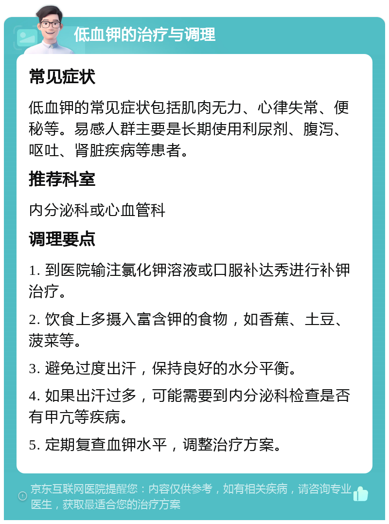 低血钾的治疗与调理 常见症状 低血钾的常见症状包括肌肉无力、心律失常、便秘等。易感人群主要是长期使用利尿剂、腹泻、呕吐、肾脏疾病等患者。 推荐科室 内分泌科或心血管科 调理要点 1. 到医院输注氯化钾溶液或口服补达秀进行补钾治疗。 2. 饮食上多摄入富含钾的食物，如香蕉、土豆、菠菜等。 3. 避免过度出汗，保持良好的水分平衡。 4. 如果出汗过多，可能需要到内分泌科检查是否有甲亢等疾病。 5. 定期复查血钾水平，调整治疗方案。