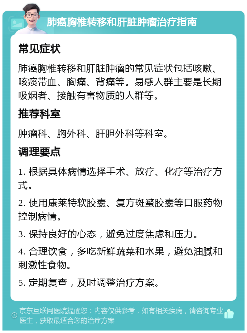 肺癌胸椎转移和肝脏肿瘤治疗指南 常见症状 肺癌胸椎转移和肝脏肿瘤的常见症状包括咳嗽、咳痰带血、胸痛、背痛等。易感人群主要是长期吸烟者、接触有害物质的人群等。 推荐科室 肿瘤科、胸外科、肝胆外科等科室。 调理要点 1. 根据具体病情选择手术、放疗、化疗等治疗方式。 2. 使用康莱特软胶囊、复方斑蝥胶囊等口服药物控制病情。 3. 保持良好的心态，避免过度焦虑和压力。 4. 合理饮食，多吃新鲜蔬菜和水果，避免油腻和刺激性食物。 5. 定期复查，及时调整治疗方案。