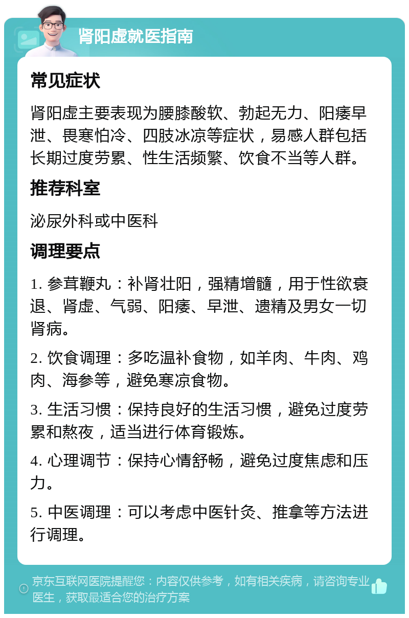 肾阳虚就医指南 常见症状 肾阳虚主要表现为腰膝酸软、勃起无力、阳痿早泄、畏寒怕冷、四肢冰凉等症状，易感人群包括长期过度劳累、性生活频繁、饮食不当等人群。 推荐科室 泌尿外科或中医科 调理要点 1. 参茸鞭丸：补肾壮阳，强精增髓，用于性欲衰退、肾虚、气弱、阳痿、早泄、遗精及男女一切肾病。 2. 饮食调理：多吃温补食物，如羊肉、牛肉、鸡肉、海参等，避免寒凉食物。 3. 生活习惯：保持良好的生活习惯，避免过度劳累和熬夜，适当进行体育锻炼。 4. 心理调节：保持心情舒畅，避免过度焦虑和压力。 5. 中医调理：可以考虑中医针灸、推拿等方法进行调理。