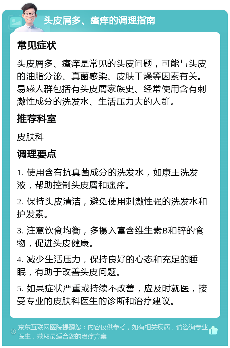 头皮屑多、瘙痒的调理指南 常见症状 头皮屑多、瘙痒是常见的头皮问题，可能与头皮的油脂分泌、真菌感染、皮肤干燥等因素有关。易感人群包括有头皮屑家族史、经常使用含有刺激性成分的洗发水、生活压力大的人群。 推荐科室 皮肤科 调理要点 1. 使用含有抗真菌成分的洗发水，如康王洗发液，帮助控制头皮屑和瘙痒。 2. 保持头皮清洁，避免使用刺激性强的洗发水和护发素。 3. 注意饮食均衡，多摄入富含维生素B和锌的食物，促进头皮健康。 4. 减少生活压力，保持良好的心态和充足的睡眠，有助于改善头皮问题。 5. 如果症状严重或持续不改善，应及时就医，接受专业的皮肤科医生的诊断和治疗建议。