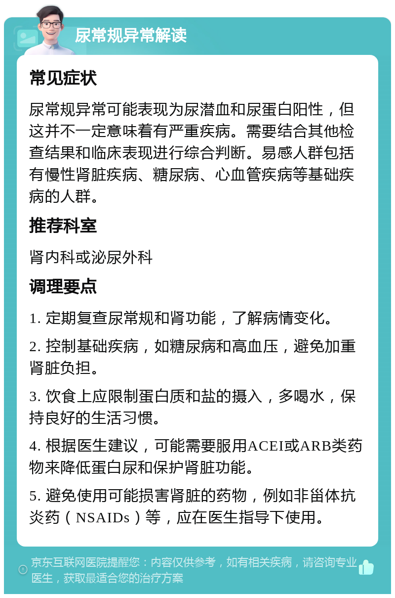 尿常规异常解读 常见症状 尿常规异常可能表现为尿潜血和尿蛋白阳性，但这并不一定意味着有严重疾病。需要结合其他检查结果和临床表现进行综合判断。易感人群包括有慢性肾脏疾病、糖尿病、心血管疾病等基础疾病的人群。 推荐科室 肾内科或泌尿外科 调理要点 1. 定期复查尿常规和肾功能，了解病情变化。 2. 控制基础疾病，如糖尿病和高血压，避免加重肾脏负担。 3. 饮食上应限制蛋白质和盐的摄入，多喝水，保持良好的生活习惯。 4. 根据医生建议，可能需要服用ACEI或ARB类药物来降低蛋白尿和保护肾脏功能。 5. 避免使用可能损害肾脏的药物，例如非甾体抗炎药（NSAIDs）等，应在医生指导下使用。