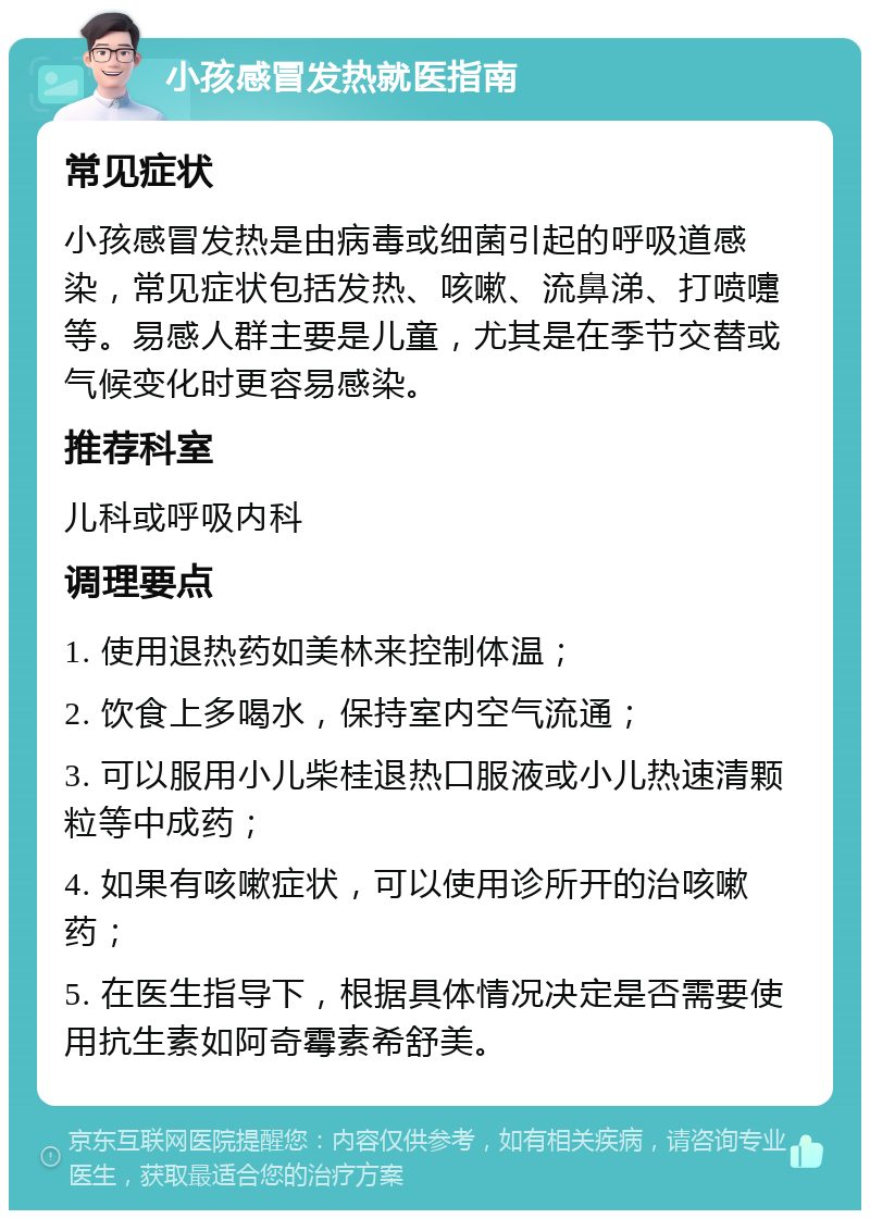 小孩感冒发热就医指南 常见症状 小孩感冒发热是由病毒或细菌引起的呼吸道感染，常见症状包括发热、咳嗽、流鼻涕、打喷嚏等。易感人群主要是儿童，尤其是在季节交替或气候变化时更容易感染。 推荐科室 儿科或呼吸内科 调理要点 1. 使用退热药如美林来控制体温； 2. 饮食上多喝水，保持室内空气流通； 3. 可以服用小儿柴桂退热口服液或小儿热速清颗粒等中成药； 4. 如果有咳嗽症状，可以使用诊所开的治咳嗽药； 5. 在医生指导下，根据具体情况决定是否需要使用抗生素如阿奇霉素希舒美。