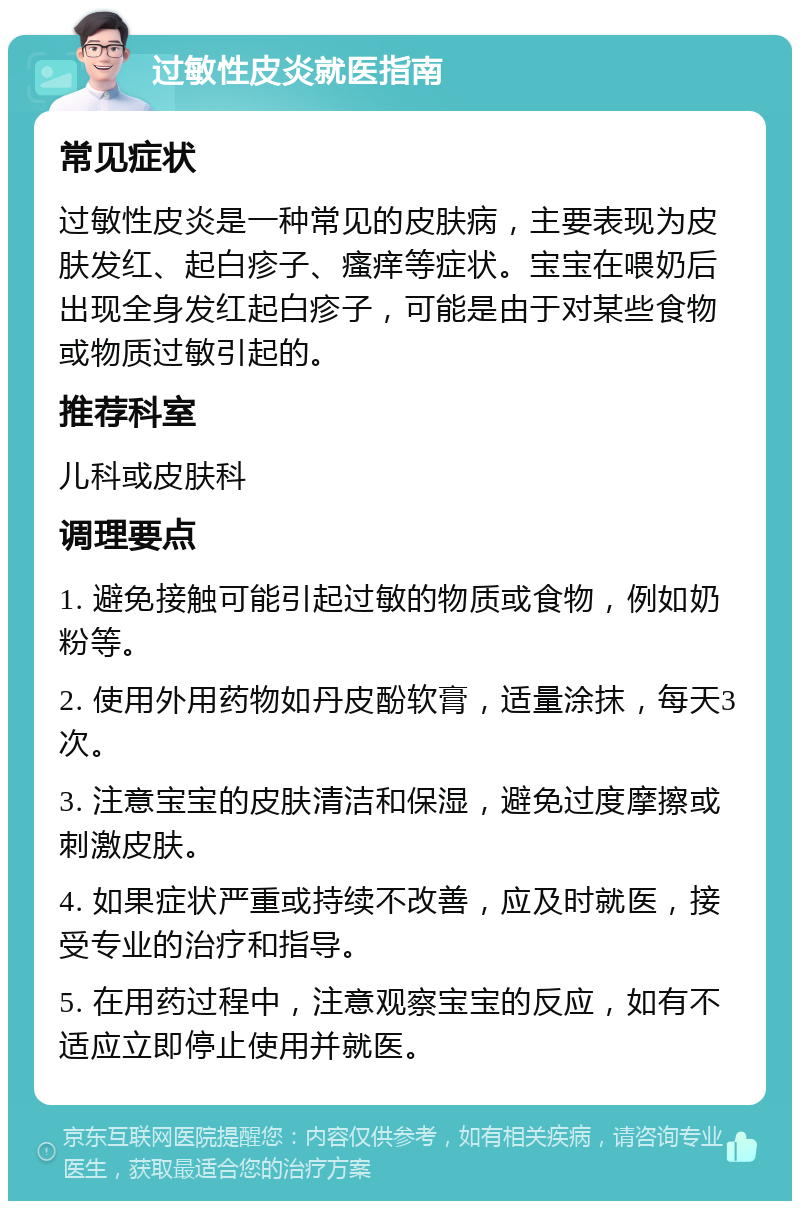 过敏性皮炎就医指南 常见症状 过敏性皮炎是一种常见的皮肤病，主要表现为皮肤发红、起白疹子、瘙痒等症状。宝宝在喂奶后出现全身发红起白疹子，可能是由于对某些食物或物质过敏引起的。 推荐科室 儿科或皮肤科 调理要点 1. 避免接触可能引起过敏的物质或食物，例如奶粉等。 2. 使用外用药物如丹皮酚软膏，适量涂抹，每天3次。 3. 注意宝宝的皮肤清洁和保湿，避免过度摩擦或刺激皮肤。 4. 如果症状严重或持续不改善，应及时就医，接受专业的治疗和指导。 5. 在用药过程中，注意观察宝宝的反应，如有不适应立即停止使用并就医。