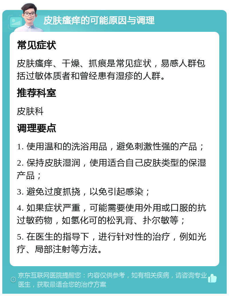 皮肤瘙痒的可能原因与调理 常见症状 皮肤瘙痒、干燥、抓痕是常见症状，易感人群包括过敏体质者和曾经患有湿疹的人群。 推荐科室 皮肤科 调理要点 1. 使用温和的洗浴用品，避免刺激性强的产品； 2. 保持皮肤湿润，使用适合自己皮肤类型的保湿产品； 3. 避免过度抓挠，以免引起感染； 4. 如果症状严重，可能需要使用外用或口服的抗过敏药物，如氢化可的松乳膏、扑尔敏等； 5. 在医生的指导下，进行针对性的治疗，例如光疗、局部注射等方法。