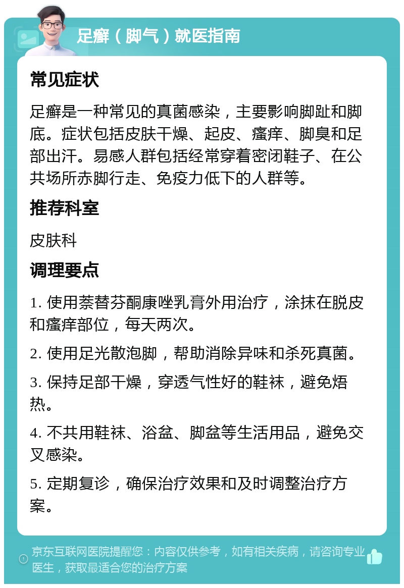 足癣（脚气）就医指南 常见症状 足癣是一种常见的真菌感染，主要影响脚趾和脚底。症状包括皮肤干燥、起皮、瘙痒、脚臭和足部出汗。易感人群包括经常穿着密闭鞋子、在公共场所赤脚行走、免疫力低下的人群等。 推荐科室 皮肤科 调理要点 1. 使用萘替芬酮康唑乳膏外用治疗，涂抹在脱皮和瘙痒部位，每天两次。 2. 使用足光散泡脚，帮助消除异味和杀死真菌。 3. 保持足部干燥，穿透气性好的鞋袜，避免焐热。 4. 不共用鞋袜、浴盆、脚盆等生活用品，避免交叉感染。 5. 定期复诊，确保治疗效果和及时调整治疗方案。