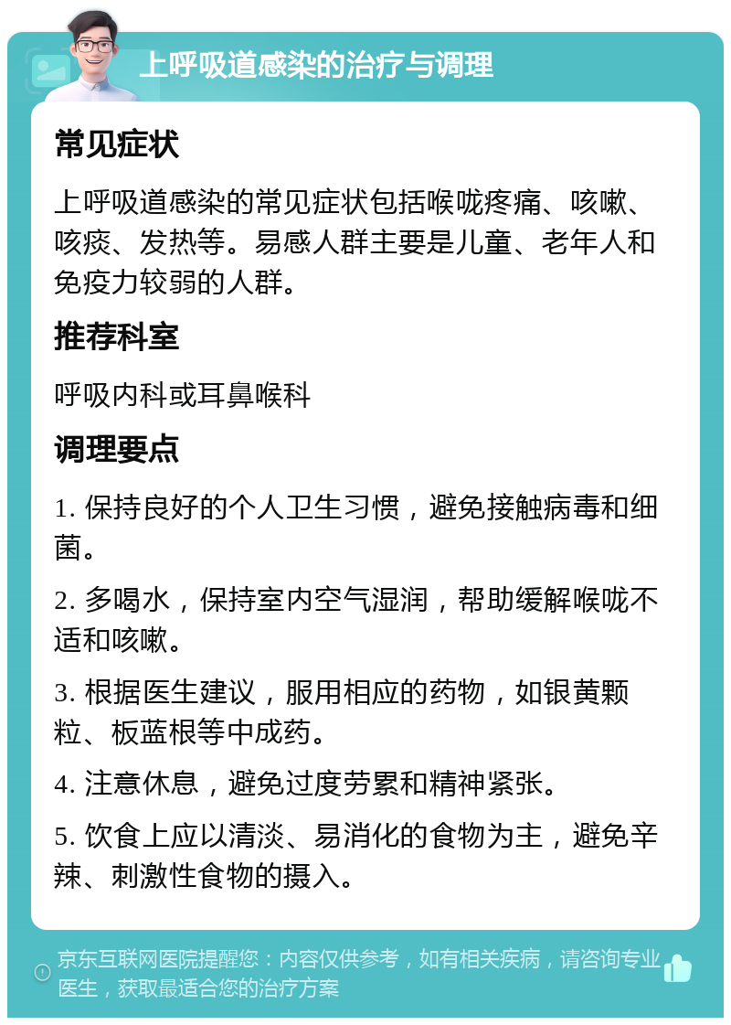 上呼吸道感染的治疗与调理 常见症状 上呼吸道感染的常见症状包括喉咙疼痛、咳嗽、咳痰、发热等。易感人群主要是儿童、老年人和免疫力较弱的人群。 推荐科室 呼吸内科或耳鼻喉科 调理要点 1. 保持良好的个人卫生习惯，避免接触病毒和细菌。 2. 多喝水，保持室内空气湿润，帮助缓解喉咙不适和咳嗽。 3. 根据医生建议，服用相应的药物，如银黄颗粒、板蓝根等中成药。 4. 注意休息，避免过度劳累和精神紧张。 5. 饮食上应以清淡、易消化的食物为主，避免辛辣、刺激性食物的摄入。