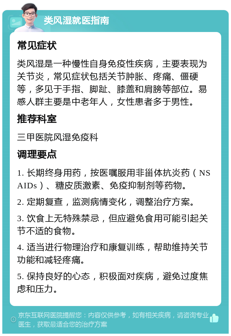 类风湿就医指南 常见症状 类风湿是一种慢性自身免疫性疾病，主要表现为关节炎，常见症状包括关节肿胀、疼痛、僵硬等，多见于手指、脚趾、膝盖和肩膀等部位。易感人群主要是中老年人，女性患者多于男性。 推荐科室 三甲医院风湿免疫科 调理要点 1. 长期终身用药，按医嘱服用非甾体抗炎药（NSAIDs）、糖皮质激素、免疫抑制剂等药物。 2. 定期复查，监测病情变化，调整治疗方案。 3. 饮食上无特殊禁忌，但应避免食用可能引起关节不适的食物。 4. 适当进行物理治疗和康复训练，帮助维持关节功能和减轻疼痛。 5. 保持良好的心态，积极面对疾病，避免过度焦虑和压力。