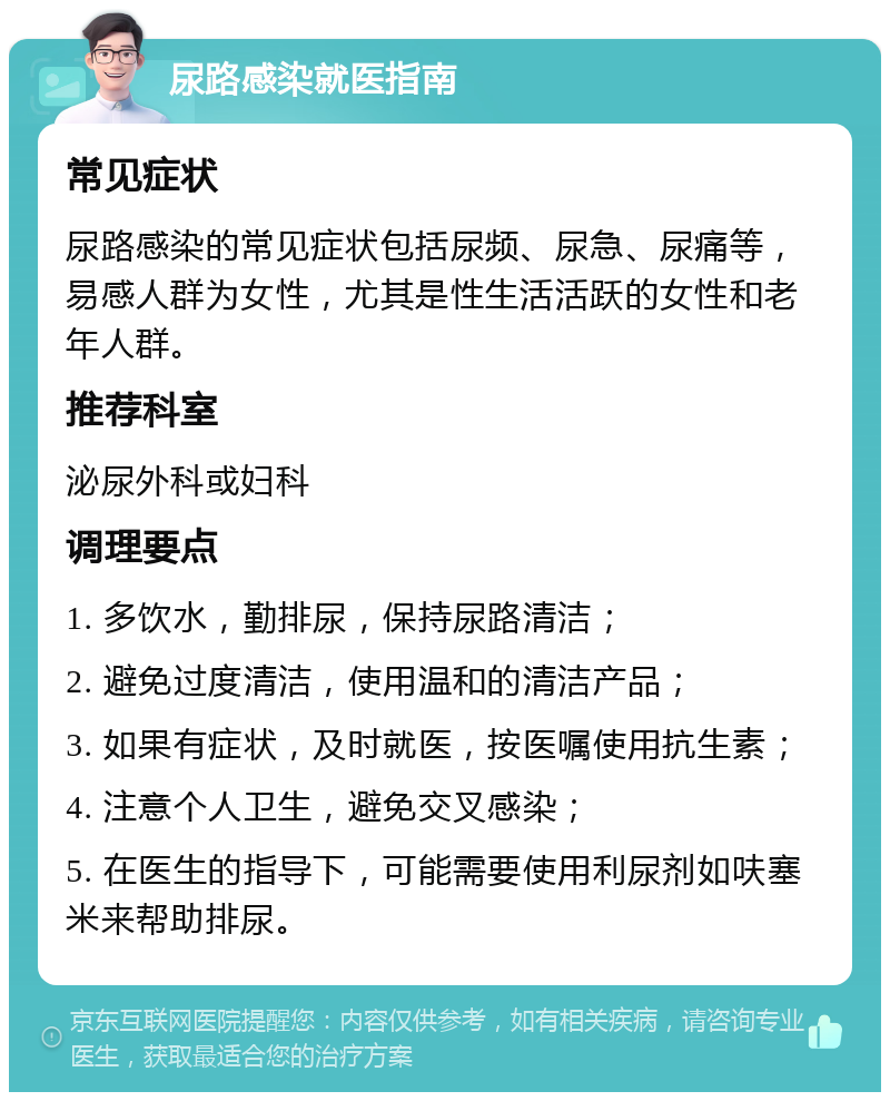 尿路感染就医指南 常见症状 尿路感染的常见症状包括尿频、尿急、尿痛等，易感人群为女性，尤其是性生活活跃的女性和老年人群。 推荐科室 泌尿外科或妇科 调理要点 1. 多饮水，勤排尿，保持尿路清洁； 2. 避免过度清洁，使用温和的清洁产品； 3. 如果有症状，及时就医，按医嘱使用抗生素； 4. 注意个人卫生，避免交叉感染； 5. 在医生的指导下，可能需要使用利尿剂如呋塞米来帮助排尿。