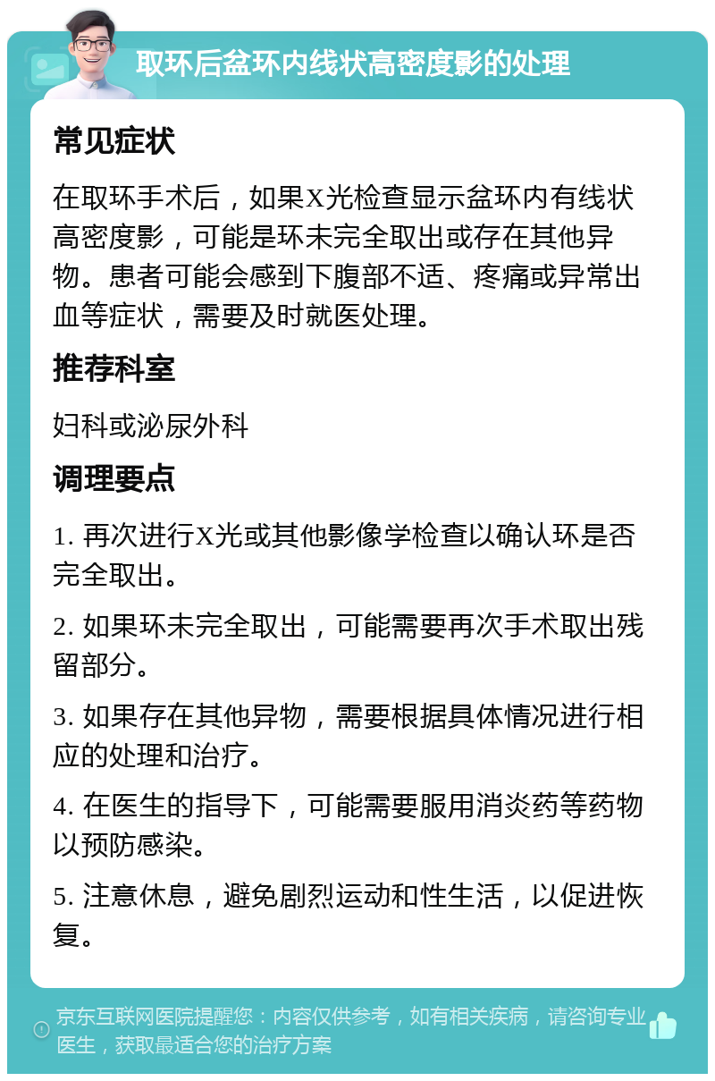 取环后盆环内线状高密度影的处理 常见症状 在取环手术后，如果X光检查显示盆环内有线状高密度影，可能是环未完全取出或存在其他异物。患者可能会感到下腹部不适、疼痛或异常出血等症状，需要及时就医处理。 推荐科室 妇科或泌尿外科 调理要点 1. 再次进行X光或其他影像学检查以确认环是否完全取出。 2. 如果环未完全取出，可能需要再次手术取出残留部分。 3. 如果存在其他异物，需要根据具体情况进行相应的处理和治疗。 4. 在医生的指导下，可能需要服用消炎药等药物以预防感染。 5. 注意休息，避免剧烈运动和性生活，以促进恢复。