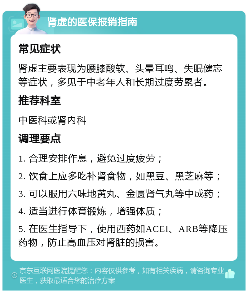 肾虚的医保报销指南 常见症状 肾虚主要表现为腰膝酸软、头晕耳鸣、失眠健忘等症状，多见于中老年人和长期过度劳累者。 推荐科室 中医科或肾内科 调理要点 1. 合理安排作息，避免过度疲劳； 2. 饮食上应多吃补肾食物，如黑豆、黑芝麻等； 3. 可以服用六味地黄丸、金匮肾气丸等中成药； 4. 适当进行体育锻炼，增强体质； 5. 在医生指导下，使用西药如ACEI、ARB等降压药物，防止高血压对肾脏的损害。