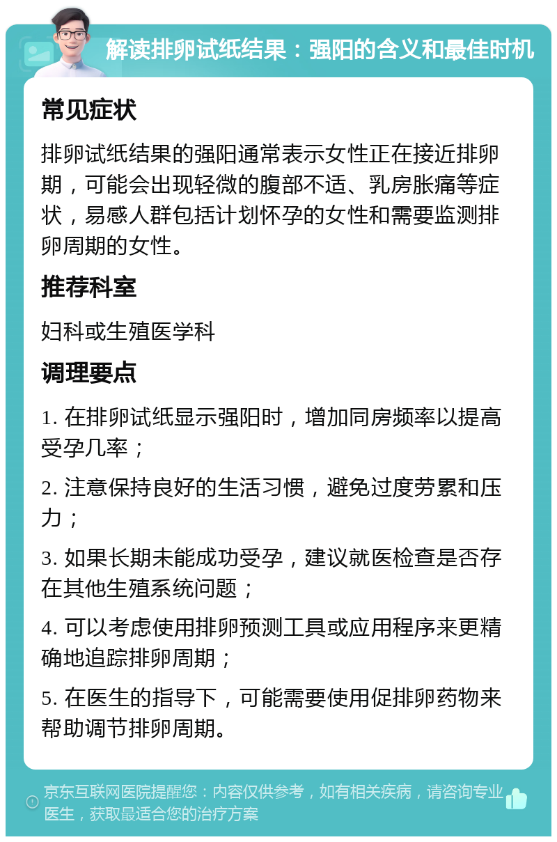 解读排卵试纸结果：强阳的含义和最佳时机 常见症状 排卵试纸结果的强阳通常表示女性正在接近排卵期，可能会出现轻微的腹部不适、乳房胀痛等症状，易感人群包括计划怀孕的女性和需要监测排卵周期的女性。 推荐科室 妇科或生殖医学科 调理要点 1. 在排卵试纸显示强阳时，增加同房频率以提高受孕几率； 2. 注意保持良好的生活习惯，避免过度劳累和压力； 3. 如果长期未能成功受孕，建议就医检查是否存在其他生殖系统问题； 4. 可以考虑使用排卵预测工具或应用程序来更精确地追踪排卵周期； 5. 在医生的指导下，可能需要使用促排卵药物来帮助调节排卵周期。