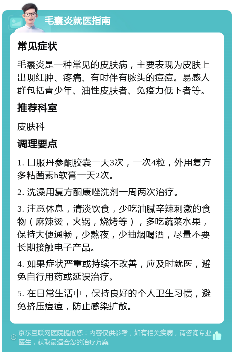 毛囊炎就医指南 常见症状 毛囊炎是一种常见的皮肤病，主要表现为皮肤上出现红肿、疼痛、有时伴有脓头的痘痘。易感人群包括青少年、油性皮肤者、免疫力低下者等。 推荐科室 皮肤科 调理要点 1. 口服丹参酮胶囊一天3次，一次4粒，外用复方多粘菌素b软膏一天2次。 2. 洗澡用复方酮康唑洗剂一周两次治疗。 3. 注意休息，清淡饮食，少吃油腻辛辣刺激的食物（麻辣烫，火锅，烧烤等），多吃蔬菜水果，保持大便通畅，少熬夜，少抽烟喝酒，尽量不要长期接触电子产品。 4. 如果症状严重或持续不改善，应及时就医，避免自行用药或延误治疗。 5. 在日常生活中，保持良好的个人卫生习惯，避免挤压痘痘，防止感染扩散。