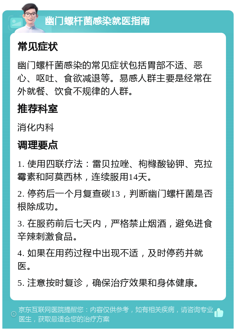 幽门螺杆菌感染就医指南 常见症状 幽门螺杆菌感染的常见症状包括胃部不适、恶心、呕吐、食欲减退等。易感人群主要是经常在外就餐、饮食不规律的人群。 推荐科室 消化内科 调理要点 1. 使用四联疗法：雷贝拉唑、枸橼酸铋钾、克拉霉素和阿莫西林，连续服用14天。 2. 停药后一个月复查碳13，判断幽门螺杆菌是否根除成功。 3. 在服药前后七天内，严格禁止烟酒，避免进食辛辣刺激食品。 4. 如果在用药过程中出现不适，及时停药并就医。 5. 注意按时复诊，确保治疗效果和身体健康。