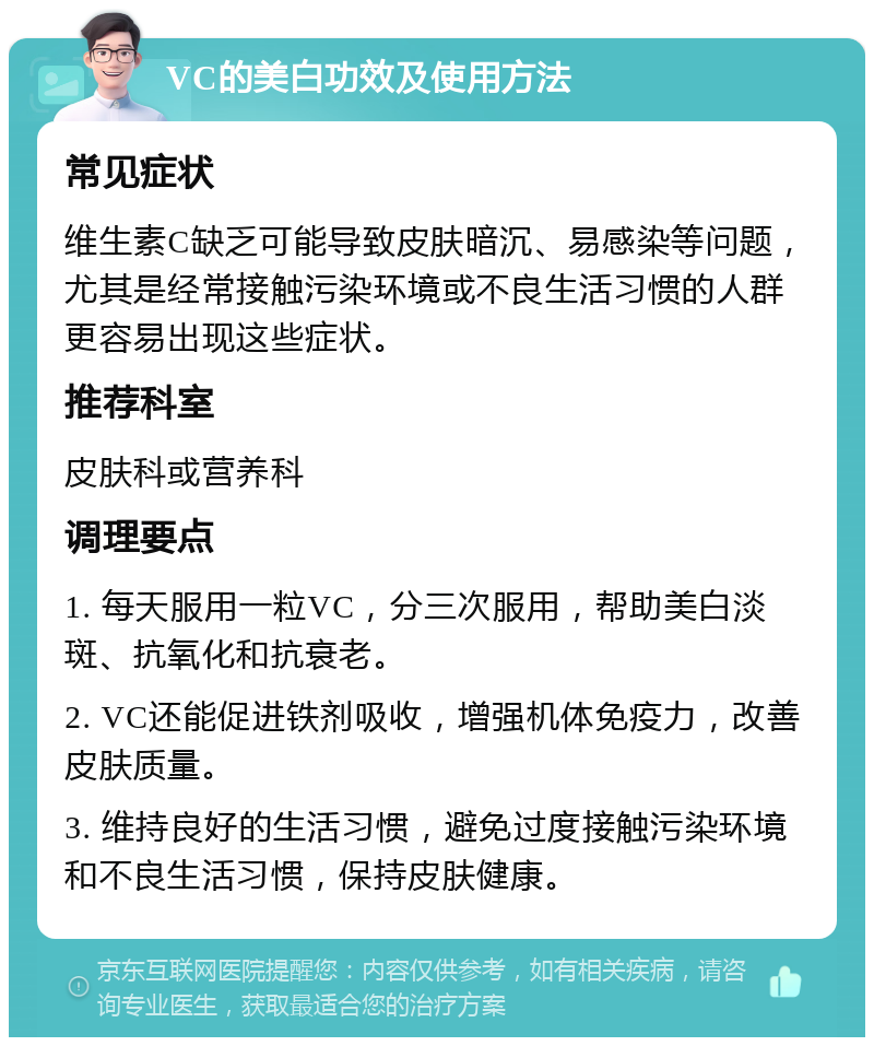 VC的美白功效及使用方法 常见症状 维生素C缺乏可能导致皮肤暗沉、易感染等问题，尤其是经常接触污染环境或不良生活习惯的人群更容易出现这些症状。 推荐科室 皮肤科或营养科 调理要点 1. 每天服用一粒VC，分三次服用，帮助美白淡斑、抗氧化和抗衰老。 2. VC还能促进铁剂吸收，增强机体免疫力，改善皮肤质量。 3. 维持良好的生活习惯，避免过度接触污染环境和不良生活习惯，保持皮肤健康。