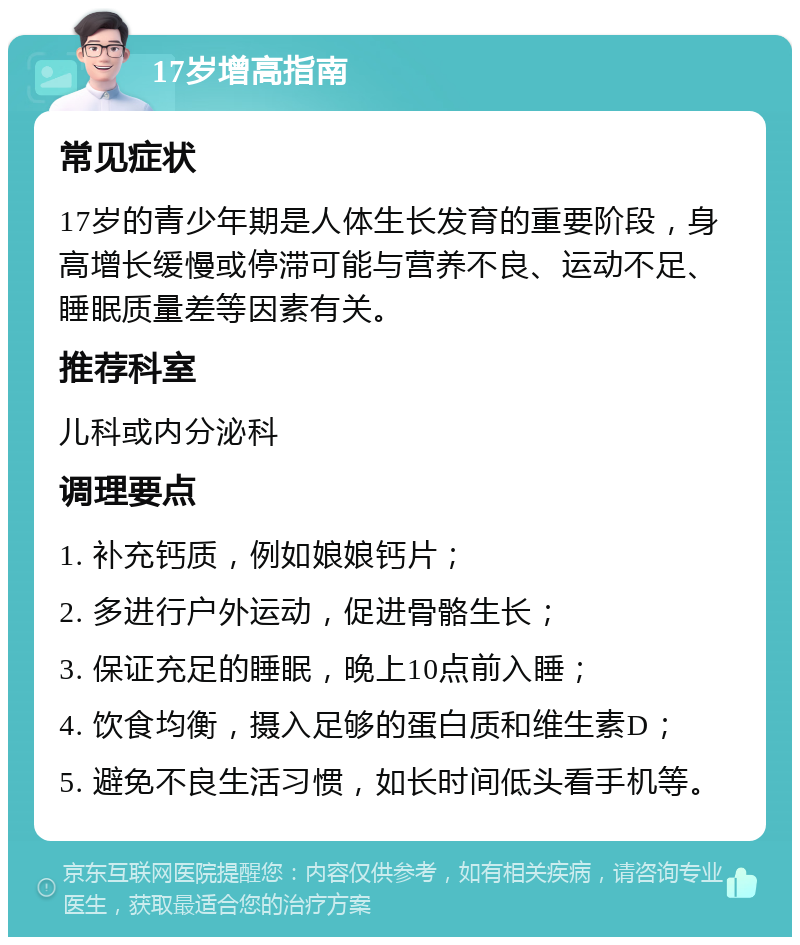 17岁增高指南 常见症状 17岁的青少年期是人体生长发育的重要阶段，身高增长缓慢或停滞可能与营养不良、运动不足、睡眠质量差等因素有关。 推荐科室 儿科或内分泌科 调理要点 1. 补充钙质，例如娘娘钙片； 2. 多进行户外运动，促进骨骼生长； 3. 保证充足的睡眠，晚上10点前入睡； 4. 饮食均衡，摄入足够的蛋白质和维生素D； 5. 避免不良生活习惯，如长时间低头看手机等。