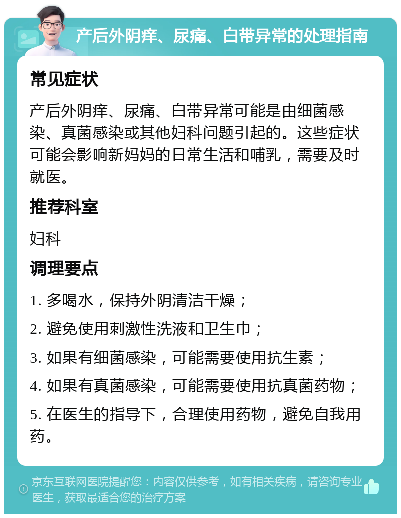 产后外阴痒、尿痛、白带异常的处理指南 常见症状 产后外阴痒、尿痛、白带异常可能是由细菌感染、真菌感染或其他妇科问题引起的。这些症状可能会影响新妈妈的日常生活和哺乳，需要及时就医。 推荐科室 妇科 调理要点 1. 多喝水，保持外阴清洁干燥； 2. 避免使用刺激性洗液和卫生巾； 3. 如果有细菌感染，可能需要使用抗生素； 4. 如果有真菌感染，可能需要使用抗真菌药物； 5. 在医生的指导下，合理使用药物，避免自我用药。