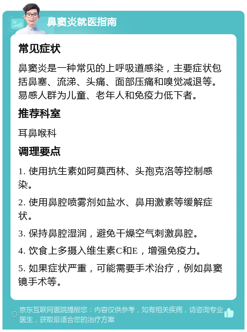 鼻窦炎就医指南 常见症状 鼻窦炎是一种常见的上呼吸道感染，主要症状包括鼻塞、流涕、头痛、面部压痛和嗅觉减退等。易感人群为儿童、老年人和免疫力低下者。 推荐科室 耳鼻喉科 调理要点 1. 使用抗生素如阿莫西林、头孢克洛等控制感染。 2. 使用鼻腔喷雾剂如盐水、鼻用激素等缓解症状。 3. 保持鼻腔湿润，避免干燥空气刺激鼻腔。 4. 饮食上多摄入维生素C和E，增强免疫力。 5. 如果症状严重，可能需要手术治疗，例如鼻窦镜手术等。