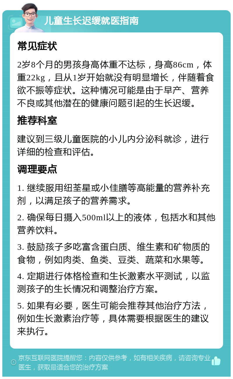 儿童生长迟缓就医指南 常见症状 2岁8个月的男孩身高体重不达标，身高86cm，体重22kg，且从1岁开始就没有明显增长，伴随着食欲不振等症状。这种情况可能是由于早产、营养不良或其他潜在的健康问题引起的生长迟缓。 推荐科室 建议到三级儿童医院的小儿内分泌科就诊，进行详细的检查和评估。 调理要点 1. 继续服用纽荃星或小佳膳等高能量的营养补充剂，以满足孩子的营养需求。 2. 确保每日摄入500ml以上的液体，包括水和其他营养饮料。 3. 鼓励孩子多吃富含蛋白质、维生素和矿物质的食物，例如肉类、鱼类、豆类、蔬菜和水果等。 4. 定期进行体格检查和生长激素水平测试，以监测孩子的生长情况和调整治疗方案。 5. 如果有必要，医生可能会推荐其他治疗方法，例如生长激素治疗等，具体需要根据医生的建议来执行。