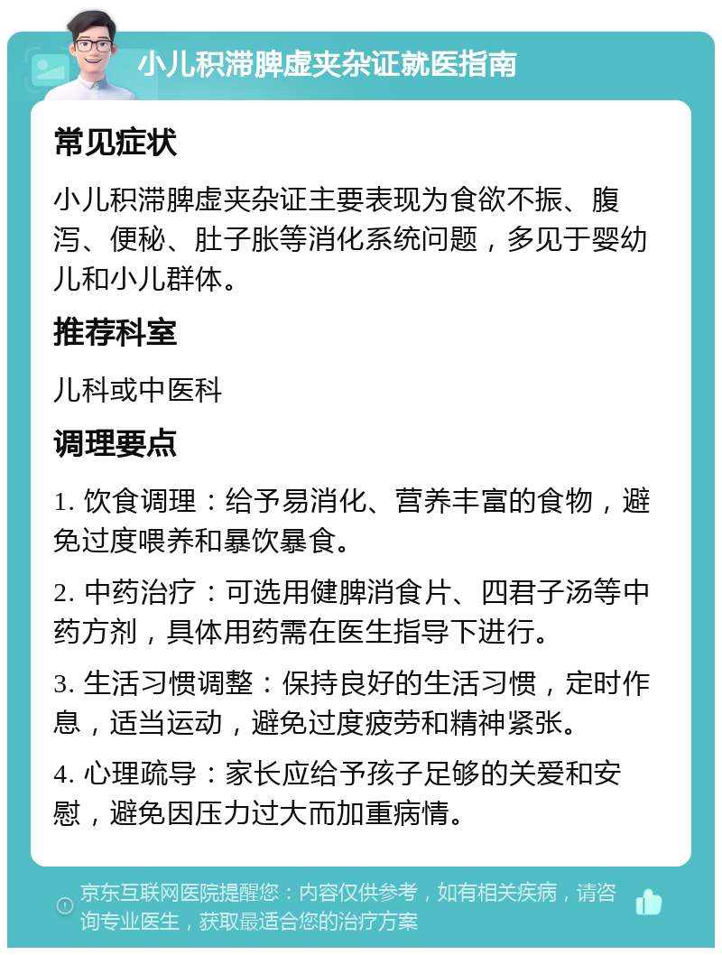 小儿积滞脾虚夹杂证就医指南 常见症状 小儿积滞脾虚夹杂证主要表现为食欲不振、腹泻、便秘、肚子胀等消化系统问题，多见于婴幼儿和小儿群体。 推荐科室 儿科或中医科 调理要点 1. 饮食调理：给予易消化、营养丰富的食物，避免过度喂养和暴饮暴食。 2. 中药治疗：可选用健脾消食片、四君子汤等中药方剂，具体用药需在医生指导下进行。 3. 生活习惯调整：保持良好的生活习惯，定时作息，适当运动，避免过度疲劳和精神紧张。 4. 心理疏导：家长应给予孩子足够的关爱和安慰，避免因压力过大而加重病情。