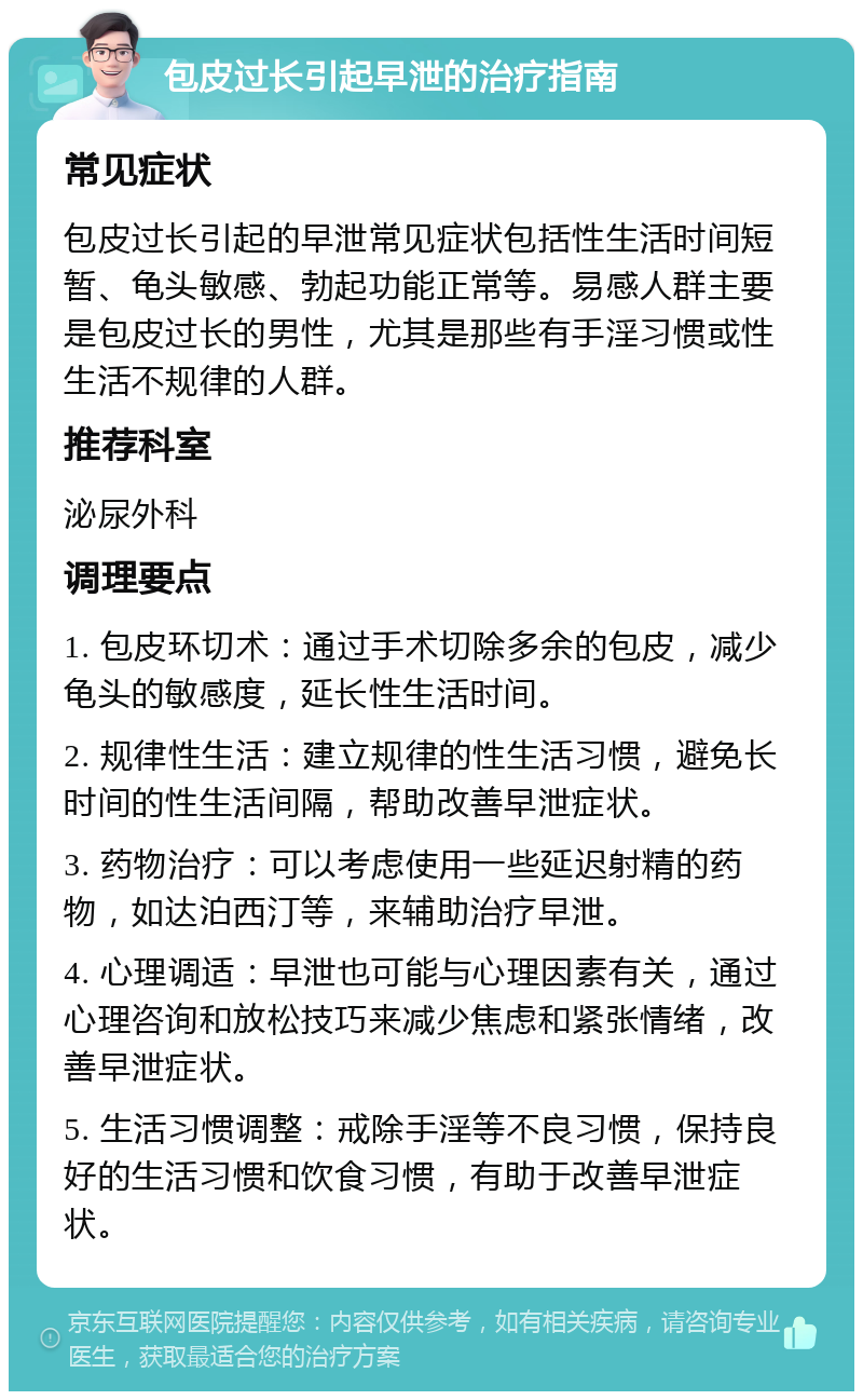 包皮过长引起早泄的治疗指南 常见症状 包皮过长引起的早泄常见症状包括性生活时间短暂、龟头敏感、勃起功能正常等。易感人群主要是包皮过长的男性，尤其是那些有手淫习惯或性生活不规律的人群。 推荐科室 泌尿外科 调理要点 1. 包皮环切术：通过手术切除多余的包皮，减少龟头的敏感度，延长性生活时间。 2. 规律性生活：建立规律的性生活习惯，避免长时间的性生活间隔，帮助改善早泄症状。 3. 药物治疗：可以考虑使用一些延迟射精的药物，如达泊西汀等，来辅助治疗早泄。 4. 心理调适：早泄也可能与心理因素有关，通过心理咨询和放松技巧来减少焦虑和紧张情绪，改善早泄症状。 5. 生活习惯调整：戒除手淫等不良习惯，保持良好的生活习惯和饮食习惯，有助于改善早泄症状。