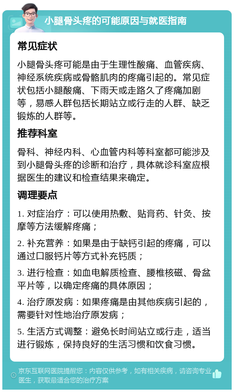 小腿骨头疼的可能原因与就医指南 常见症状 小腿骨头疼可能是由于生理性酸痛、血管疾病、神经系统疾病或骨骼肌肉的疼痛引起的。常见症状包括小腿酸痛、下雨天或走路久了疼痛加剧等，易感人群包括长期站立或行走的人群、缺乏锻炼的人群等。 推荐科室 骨科、神经内科、心血管内科等科室都可能涉及到小腿骨头疼的诊断和治疗，具体就诊科室应根据医生的建议和检查结果来确定。 调理要点 1. 对症治疗：可以使用热敷、贴膏药、针灸、按摩等方法缓解疼痛； 2. 补充营养：如果是由于缺钙引起的疼痛，可以通过口服钙片等方式补充钙质； 3. 进行检查：如血电解质检查、腰椎核磁、骨盆平片等，以确定疼痛的具体原因； 4. 治疗原发病：如果疼痛是由其他疾病引起的，需要针对性地治疗原发病； 5. 生活方式调整：避免长时间站立或行走，适当进行锻炼，保持良好的生活习惯和饮食习惯。