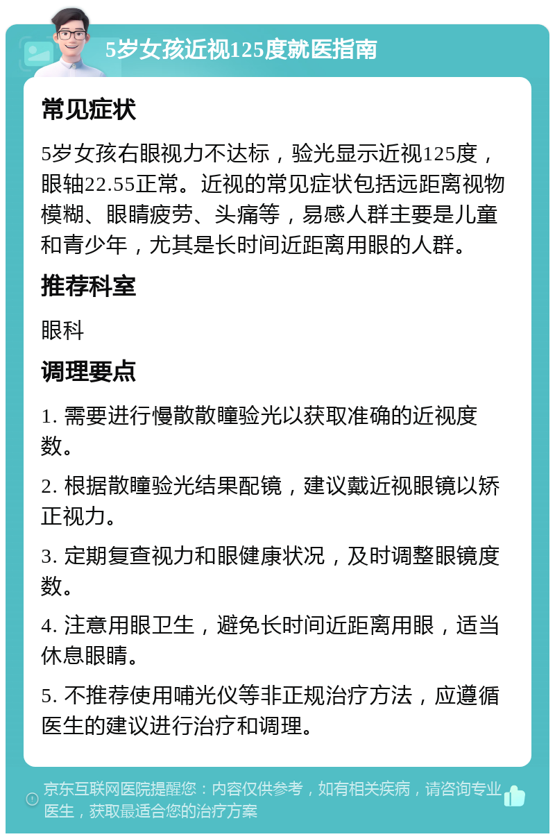 5岁女孩近视125度就医指南 常见症状 5岁女孩右眼视力不达标，验光显示近视125度，眼轴22.55正常。近视的常见症状包括远距离视物模糊、眼睛疲劳、头痛等，易感人群主要是儿童和青少年，尤其是长时间近距离用眼的人群。 推荐科室 眼科 调理要点 1. 需要进行慢散散瞳验光以获取准确的近视度数。 2. 根据散瞳验光结果配镜，建议戴近视眼镜以矫正视力。 3. 定期复查视力和眼健康状况，及时调整眼镜度数。 4. 注意用眼卫生，避免长时间近距离用眼，适当休息眼睛。 5. 不推荐使用哺光仪等非正规治疗方法，应遵循医生的建议进行治疗和调理。