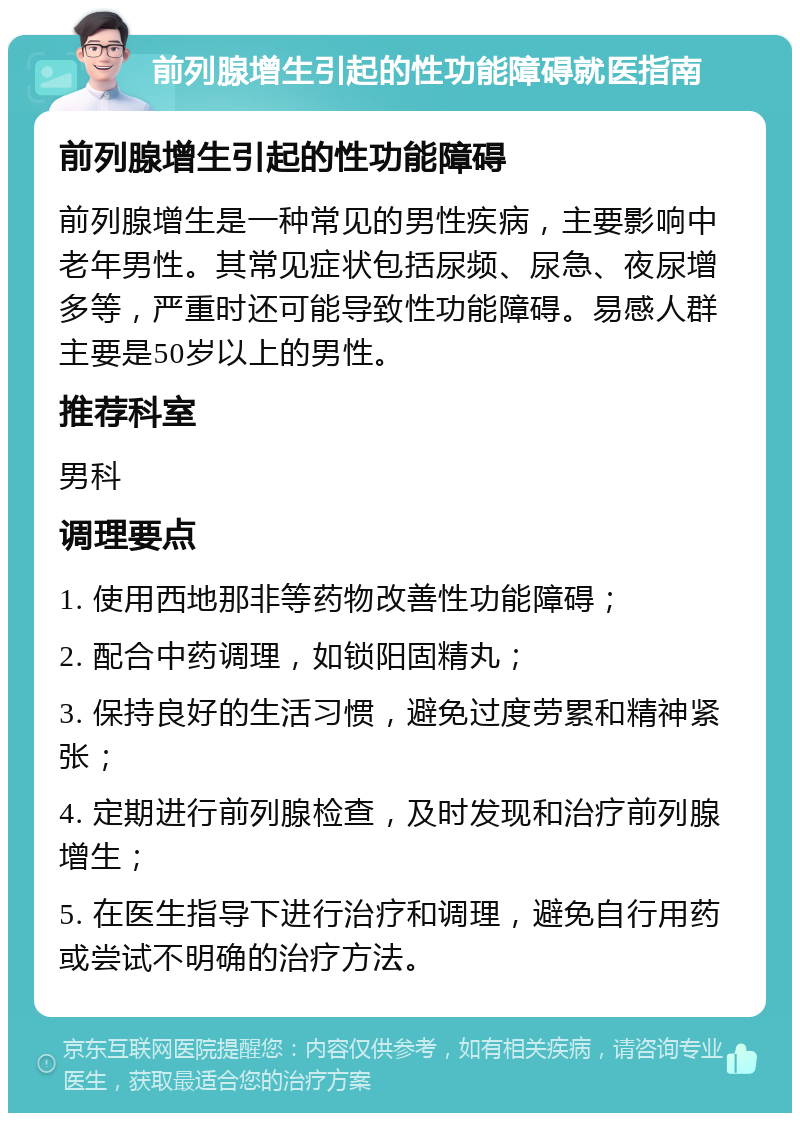 前列腺增生引起的性功能障碍就医指南 前列腺增生引起的性功能障碍 前列腺增生是一种常见的男性疾病，主要影响中老年男性。其常见症状包括尿频、尿急、夜尿增多等，严重时还可能导致性功能障碍。易感人群主要是50岁以上的男性。 推荐科室 男科 调理要点 1. 使用西地那非等药物改善性功能障碍； 2. 配合中药调理，如锁阳固精丸； 3. 保持良好的生活习惯，避免过度劳累和精神紧张； 4. 定期进行前列腺检查，及时发现和治疗前列腺增生； 5. 在医生指导下进行治疗和调理，避免自行用药或尝试不明确的治疗方法。