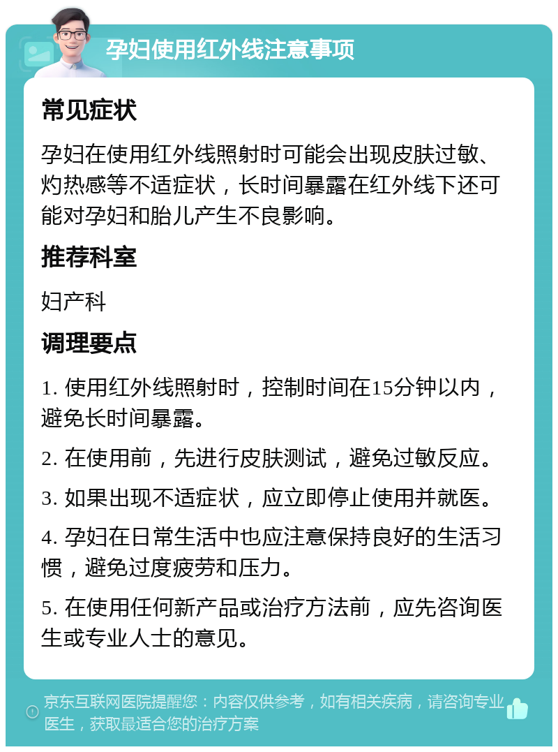 孕妇使用红外线注意事项 常见症状 孕妇在使用红外线照射时可能会出现皮肤过敏、灼热感等不适症状，长时间暴露在红外线下还可能对孕妇和胎儿产生不良影响。 推荐科室 妇产科 调理要点 1. 使用红外线照射时，控制时间在15分钟以内，避免长时间暴露。 2. 在使用前，先进行皮肤测试，避免过敏反应。 3. 如果出现不适症状，应立即停止使用并就医。 4. 孕妇在日常生活中也应注意保持良好的生活习惯，避免过度疲劳和压力。 5. 在使用任何新产品或治疗方法前，应先咨询医生或专业人士的意见。