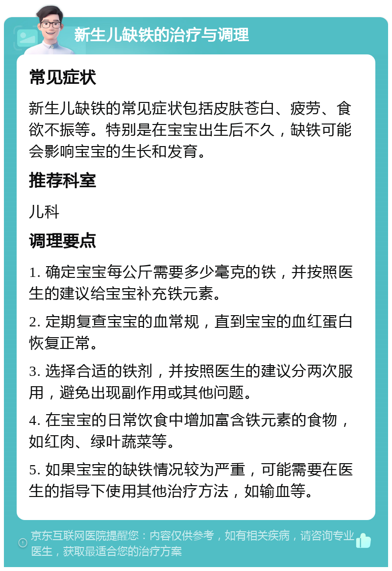 新生儿缺铁的治疗与调理 常见症状 新生儿缺铁的常见症状包括皮肤苍白、疲劳、食欲不振等。特别是在宝宝出生后不久，缺铁可能会影响宝宝的生长和发育。 推荐科室 儿科 调理要点 1. 确定宝宝每公斤需要多少毫克的铁，并按照医生的建议给宝宝补充铁元素。 2. 定期复查宝宝的血常规，直到宝宝的血红蛋白恢复正常。 3. 选择合适的铁剂，并按照医生的建议分两次服用，避免出现副作用或其他问题。 4. 在宝宝的日常饮食中增加富含铁元素的食物，如红肉、绿叶蔬菜等。 5. 如果宝宝的缺铁情况较为严重，可能需要在医生的指导下使用其他治疗方法，如输血等。