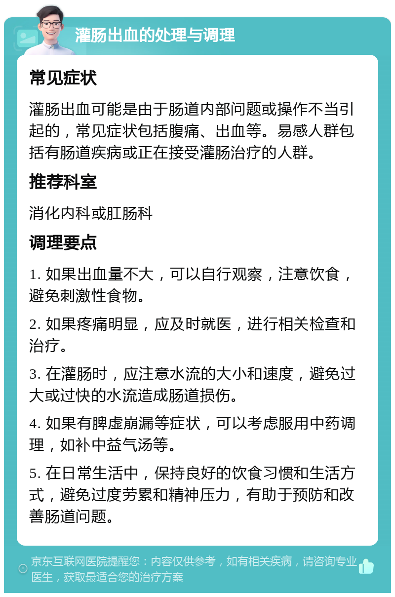 灌肠出血的处理与调理 常见症状 灌肠出血可能是由于肠道内部问题或操作不当引起的，常见症状包括腹痛、出血等。易感人群包括有肠道疾病或正在接受灌肠治疗的人群。 推荐科室 消化内科或肛肠科 调理要点 1. 如果出血量不大，可以自行观察，注意饮食，避免刺激性食物。 2. 如果疼痛明显，应及时就医，进行相关检查和治疗。 3. 在灌肠时，应注意水流的大小和速度，避免过大或过快的水流造成肠道损伤。 4. 如果有脾虚崩漏等症状，可以考虑服用中药调理，如补中益气汤等。 5. 在日常生活中，保持良好的饮食习惯和生活方式，避免过度劳累和精神压力，有助于预防和改善肠道问题。