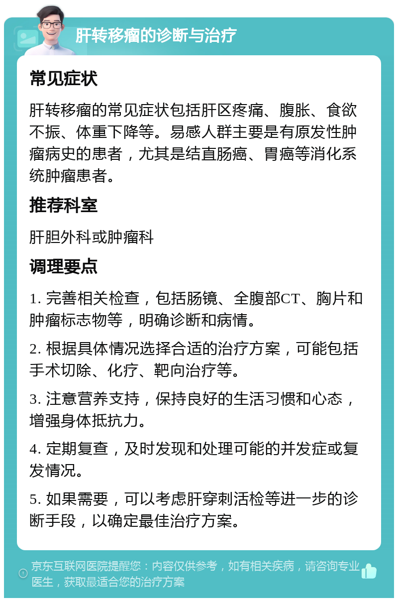 肝转移瘤的诊断与治疗 常见症状 肝转移瘤的常见症状包括肝区疼痛、腹胀、食欲不振、体重下降等。易感人群主要是有原发性肿瘤病史的患者，尤其是结直肠癌、胃癌等消化系统肿瘤患者。 推荐科室 肝胆外科或肿瘤科 调理要点 1. 完善相关检查，包括肠镜、全腹部CT、胸片和肿瘤标志物等，明确诊断和病情。 2. 根据具体情况选择合适的治疗方案，可能包括手术切除、化疗、靶向治疗等。 3. 注意营养支持，保持良好的生活习惯和心态，增强身体抵抗力。 4. 定期复查，及时发现和处理可能的并发症或复发情况。 5. 如果需要，可以考虑肝穿刺活检等进一步的诊断手段，以确定最佳治疗方案。