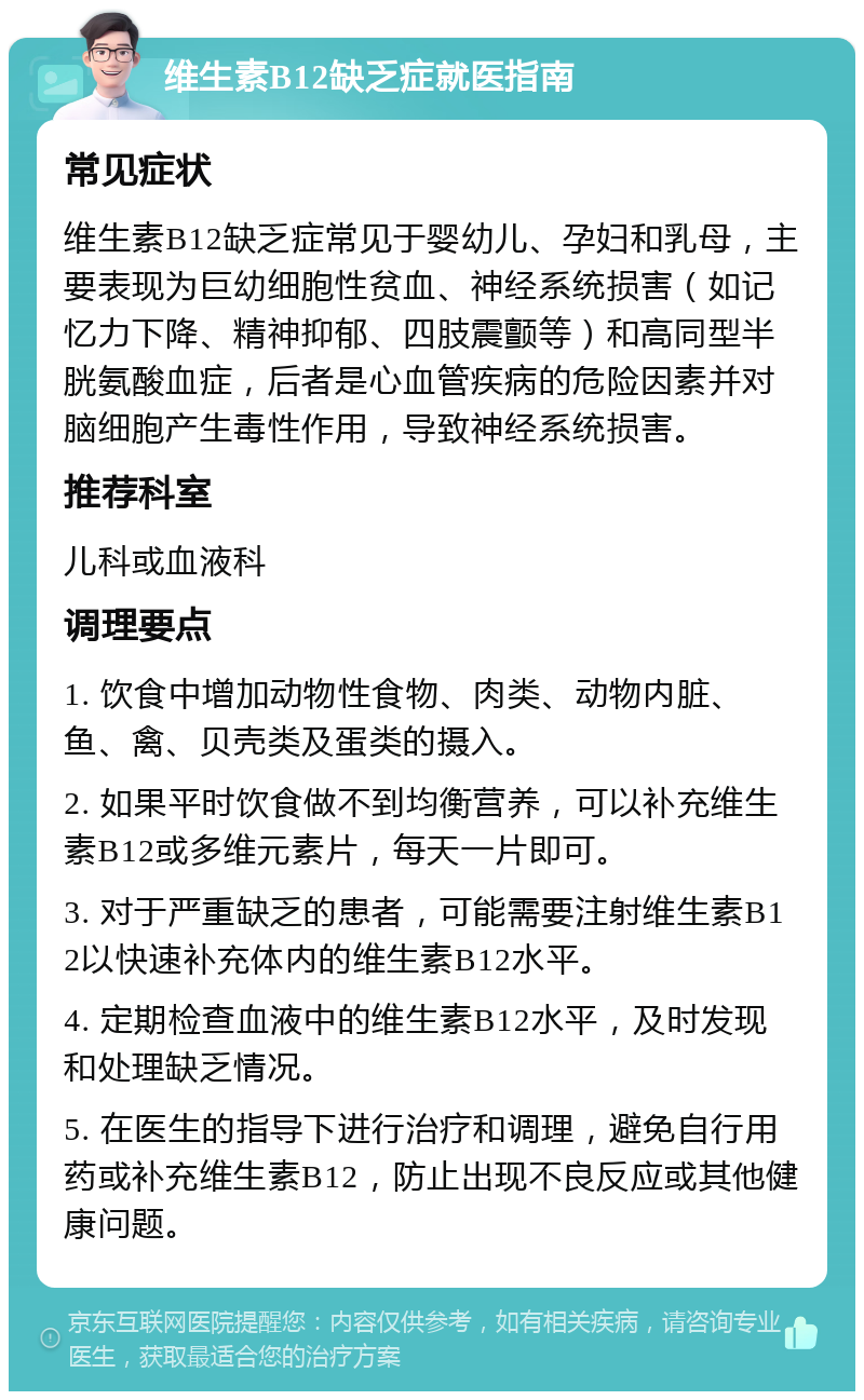 维生素B12缺乏症就医指南 常见症状 维生素B12缺乏症常见于婴幼儿、孕妇和乳母，主要表现为巨幼细胞性贫血、神经系统损害（如记忆力下降、精神抑郁、四肢震颤等）和高同型半胱氨酸血症，后者是心血管疾病的危险因素并对脑细胞产生毒性作用，导致神经系统损害。 推荐科室 儿科或血液科 调理要点 1. 饮食中增加动物性食物、肉类、动物内脏、鱼、禽、贝壳类及蛋类的摄入。 2. 如果平时饮食做不到均衡营养，可以补充维生素B12或多维元素片，每天一片即可。 3. 对于严重缺乏的患者，可能需要注射维生素B12以快速补充体内的维生素B12水平。 4. 定期检查血液中的维生素B12水平，及时发现和处理缺乏情况。 5. 在医生的指导下进行治疗和调理，避免自行用药或补充维生素B12，防止出现不良反应或其他健康问题。